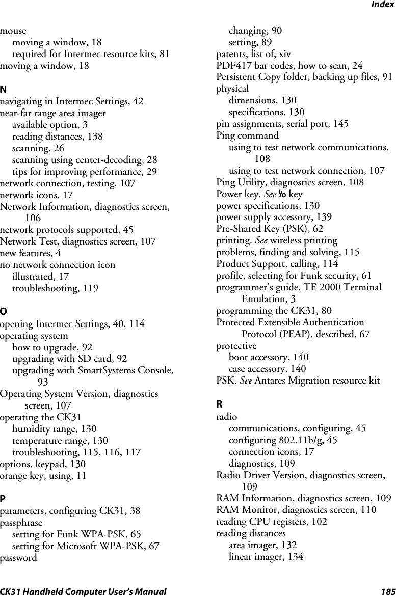 Index CK31 Handheld Computer User’s Manual  185 mouse moving a window, 18 required for Intermec resource kits, 81 moving a window, 18  N navigating in Intermec Settings, 42 near-far range area imager available option, 3 reading distances, 138 scanning, 26 scanning using center-decoding, 28 tips for improving performance, 29 network connection, testing, 107 network icons, 17 Network Information, diagnostics screen, 106 network protocols supported, 45 Network Test, diagnostics screen, 107 new features, 4 no network connection icon illustrated, 17 troubleshooting, 119  O opening Intermec Settings, 40, 114 operating system how to upgrade, 92 upgrading with SD card, 92 upgrading with SmartSystems Console, 93 Operating System Version, diagnostics screen, 107 operating the CK31 humidity range, 130 temperature range, 130 troubleshooting, 115, 116, 117 options, keypad, 130 orange key, using, 11  P parameters, configuring CK31, 38 passphrase setting for Funk WPA-PSK, 65 setting for Microsoft WPA-PSK, 67 password changing, 90 setting, 89 patents, list of, xiv PDF417 bar codes, how to scan, 24 Persistent Copy folder, backing up files, 91 physical dimensions, 130 specifications, 130 pin assignments, serial port, 145 Ping command using to test network communications, 108 using to test network connection, 107 Ping Utility, diagnostics screen, 108 Power key. See I key power specifications, 130 power supply accessory, 139 Pre-Shared Key (PSK), 62 printing. See wireless printing problems, finding and solving, 115 Product Support, calling, 114 profile, selecting for Funk security, 61 programmer’s guide, TE 2000 Terminal Emulation, 3 programming the CK31, 80 Protected Extensible Authentication Protocol (PEAP), described, 67 protective boot accessory, 140 case accessory, 140 PSK. See Antares Migration resource kit  R radio communications, configuring, 45 configuring 802.11b/g, 45 connection icons, 17 diagnostics, 109 Radio Driver Version, diagnostics screen, 109 RAM Information, diagnostics screen, 109 RAM Monitor, diagnostics screen, 110 reading CPU registers, 102 reading distances area imager, 132 linear imager, 134 