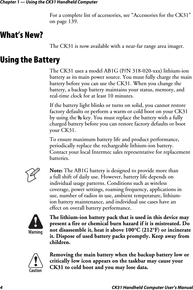Chapter 1 — Using the CK31 Handheld Computer 4  CK31 Handheld Computer User’s Manual For a complete list of accessories, see “Accessories for the CK31” on page 139. What’s New? The CK31 is now available with a near-far range area imager. Using the Battery The CK31 uses a model AB1G (P/N 318-020-xxx) lithium-ion battery as its main power source. You must fully charge the main battery before you can use the CK31. When you change the battery, a backup battery maintains your status, memory, and real-time clock for at least 10 minutes.  If the battery light blinks or turns on solid, you cannot restore factory defaults or perform a warm or cold boot on your CK31 by using the I key. You must replace the battery with a fully charged battery before you can restore factory defaults or boot your CK31. To ensure maximum battery life and product performance, periodically replace the rechargeable lithium-ion battery. Contact your local Intermec sales representative for replacement batteries.  Note: The AB1G battery is designed to provide more than  a full shift of daily use. However, battery life depends on individual usage patterns. Conditions such as wireless coverage, power settings, roaming frequency, applications in use, number of radios in use, ambient temperature, lithium-ion battery maintenance, and individual use cases have an effect on overall battery performance.  The lithium-ion battery pack that is used in this device may present a fire or chemical burn hazard if it is mistreated. Do not disassemble it, heat it above 100°C (212°F) or incinerate it. Dispose of used battery packs promptly. Keep away from children.   Removing the main battery when the backup battery low or critically low icon appears on the taskbar may cause your CK31 to cold boot and you may lose data. 