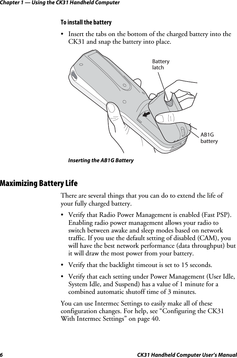 Chapter 1 — Using the CK31 Handheld Computer 6  CK31 Handheld Computer User’s Manual To install the battery • Insert the tabs on the bottom of the charged battery into the CK31 and snap the battery into place.   BatterylatchAB1Gbattery   Inserting the AB1G Battery Maximizing Battery Life There are several things that you can do to extend the life of your fully charged battery. • Verify that Radio Power Management is enabled (Fast PSP). Enabling radio power management allows your radio to switch between awake and sleep modes based on network traffic. If you use the default setting of disabled (CAM), you will have the best network performance (data throughput) but it will draw the most power from your battery. • Verify that the backlight timeout is set to 15 seconds. • Verify that each setting under Power Management (User Idle, System Idle, and Suspend) has a value of 1 minute for a combined automatic shutoff time of 3 minutes. You can use Intermec Settings to easily make all of these configuration changes. For help, see “Configuring the CK31 With Intermec Settings” on page 40. 