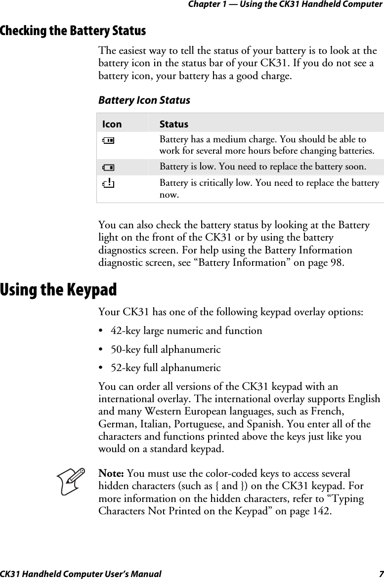 Chapter 1 — Using the CK31 Handheld Computer CK31 Handheld Computer User’s Manual  7 Checking the Battery Status The easiest way to tell the status of your battery is to look at the battery icon in the status bar of your CK31. If you do not see a battery icon, your battery has a good charge. Battery Icon Status Icon  Status  Battery has a medium charge. You should be able to work for several more hours before changing batteries.  Battery is low. You need to replace the battery soon.  Battery is critically low. You need to replace the battery now.   You can also check the battery status by looking at the Battery light on the front of the CK31 or by using the battery diagnostics screen. For help using the Battery Information diagnostic screen, see “Battery Information” on page 98. Using the Keypad Your CK31 has one of the following keypad overlay options: • 42-key large numeric and function • 50-key full alphanumeric • 52-key full alphanumeric  You can order all versions of the CK31 keypad with an international overlay. The international overlay supports English and many Western European languages, such as French, German, Italian, Portuguese, and Spanish. You enter all of the characters and functions printed above the keys just like you would on a standard keypad.   Note: You must use the color-coded keys to access several hidden characters (such as { and }) on the CK31 keypad. For more information on the hidden characters, refer to “Typing Characters Not Printed on the Keypad” on page 142.  