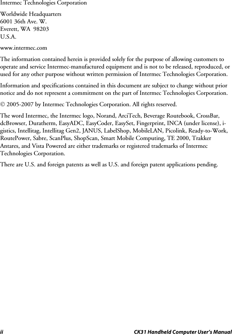 ii CK31 Handheld Computer User’s Manual Intermec Technologies Corporation Worldwide Headquarters 6001 36th Ave. W. Everett, WA  98203 U.S.A. www.intermec.com  The information contained herein is provided solely for the purpose of allowing customers to operate and service Intermec-manufactured equipment and is not to be released, reproduced, or used for any other purpose without written permission of Intermec Technologies Corporation. Information and specifications contained in this document are subject to change without prior notice and do not represent a commitment on the part of Intermec Technologies Corporation. © 2005-2007 by Intermec Technologies Corporation. All rights reserved. The word Intermec, the Intermec logo, Norand, ArciTech, Beverage Routebook, CrossBar, dcBrowser, Duratherm, EasyADC, EasyCoder, EasySet, Fingerprint, INCA (under license), i-gistics, Intellitag, Intellitag Gen2, JANUS, LabelShop, MobileLAN, Picolink, Ready-to-Work, RoutePower, Sabre, ScanPlus, ShopScan, Smart Mobile Computing, TE 2000, Trakker Antares, and Vista Powered are either trademarks or registered trademarks of Intermec Technologies Corporation. There are U.S. and foreign patents as well as U.S. and foreign patent applications pending.   