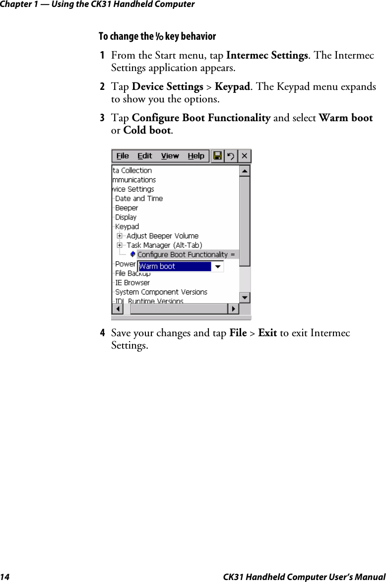 Chapter 1 — Using the CK31 Handheld Computer 14  CK31 Handheld Computer User’s Manual To change the I key behavior 1 From the Start menu, tap Intermec Settings. The Intermec Settings application appears. 2 Tap Device Settings &gt; Keypad. The Keypad menu expands to show you the options. 3 Tap Configure Boot Functionality and select Warm boot or Cold boot.      4 Save your changes and tap File &gt; Exit to exit Intermec Settings.  