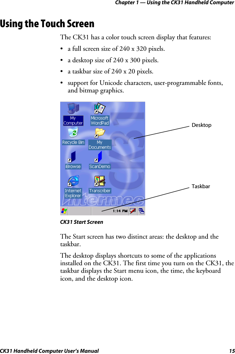 Chapter 1 — Using the CK31 Handheld Computer CK31 Handheld Computer User’s Manual  15 Using the Touch Screen The CK31 has a color touch screen display that features: • a full screen size of 240 x 320 pixels. • a desktop size of 240 x 300 pixels. • a taskbar size of 240 x 20 pixels. • support for Unicode characters, user-programmable fonts, and bitmap graphics.    CK31 Start Screen The Start screen has two distinct areas: the desktop and the taskbar. The desktop displays shortcuts to some of the applications installed on the CK31. The first time you turn on the CK31, the taskbar displays the Start menu icon, the time, the keyboard icon, and the desktop icon. DesktopTaskbar