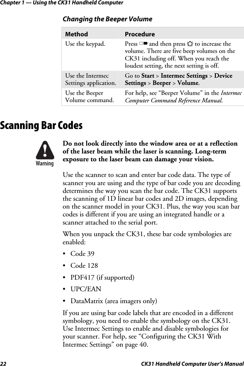 Chapter 1 — Using the CK31 Handheld Computer 22  CK31 Handheld Computer User’s Manual Changing the Beeper Volume Method  Procedure Use the keypad.  Press C and then press E to increase the volume. There are five beep volumes on the CK31 including off. When you reach the loudest setting, the next setting is off. Use the Intermec Settings application. Go to Start &gt; Intermec Settings &gt; Device Settings &gt; Beeper &gt; Volume. Use the Beeper Volume command. For help, see “Beeper Volume” in the Intermec Computer Command Reference Manual.   Scanning Bar Codes    Do not look directly into the window area or at a reflection of the laser beam while the laser is scanning. Long-term exposure to the laser beam can damage your vision. Use the scanner to scan and enter bar code data. The type of scanner you are using and the type of bar code you are decoding determines the way you scan the bar code. The CK31 supports the scanning of 1D linear bar codes and 2D images, depending on the scanner model in your CK31. Plus, the way you scan bar codes is different if you are using an integrated handle or a scanner attached to the serial port. When you unpack the CK31, these bar code symbologies are enabled: • Code 39 • Code 128 • PDF417 (if supported) • UPC/EAN • DataMatrix (area imagers only) If you are using bar code labels that are encoded in a different symbology, you need to enable the symbology on the CK31. Use Intermec Settings to enable and disable symbologies for your scanner. For help, see “Configuring the CK31 With Intermec Settings” on page 40. 