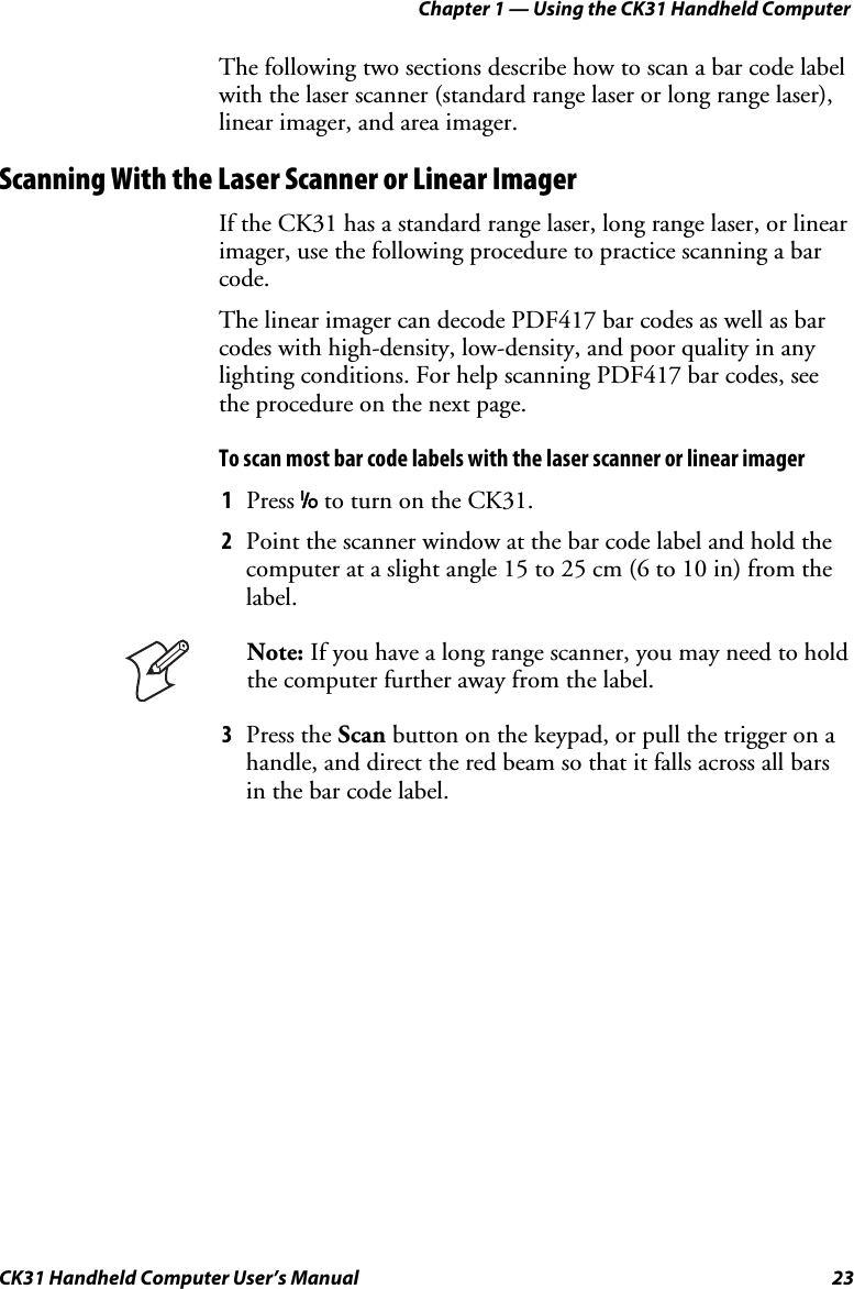 Chapter 1 — Using the CK31 Handheld Computer CK31 Handheld Computer User’s Manual  23 The following two sections describe how to scan a bar code label with the laser scanner (standard range laser or long range laser), linear imager, and area imager.  Scanning With the Laser Scanner or Linear Imager If the CK31 has a standard range laser, long range laser, or linear imager, use the following procedure to practice scanning a bar code.  The linear imager can decode PDF417 bar codes as well as bar codes with high-density, low-density, and poor quality in any lighting conditions. For help scanning PDF417 bar codes, see the procedure on the next page. To scan most bar code labels with the laser scanner or linear imager 1 Press I to turn on the CK31. 2 Point the scanner window at the bar code label and hold the computer at a slight angle 15 to 25 cm (6 to 10 in) from the label.  Note: If you have a long range scanner, you may need to hold the computer further away from the label. 3 Press the Scan button on the keypad, or pull the trigger on a handle, and direct the red beam so that it falls across all bars in the bar code label.  