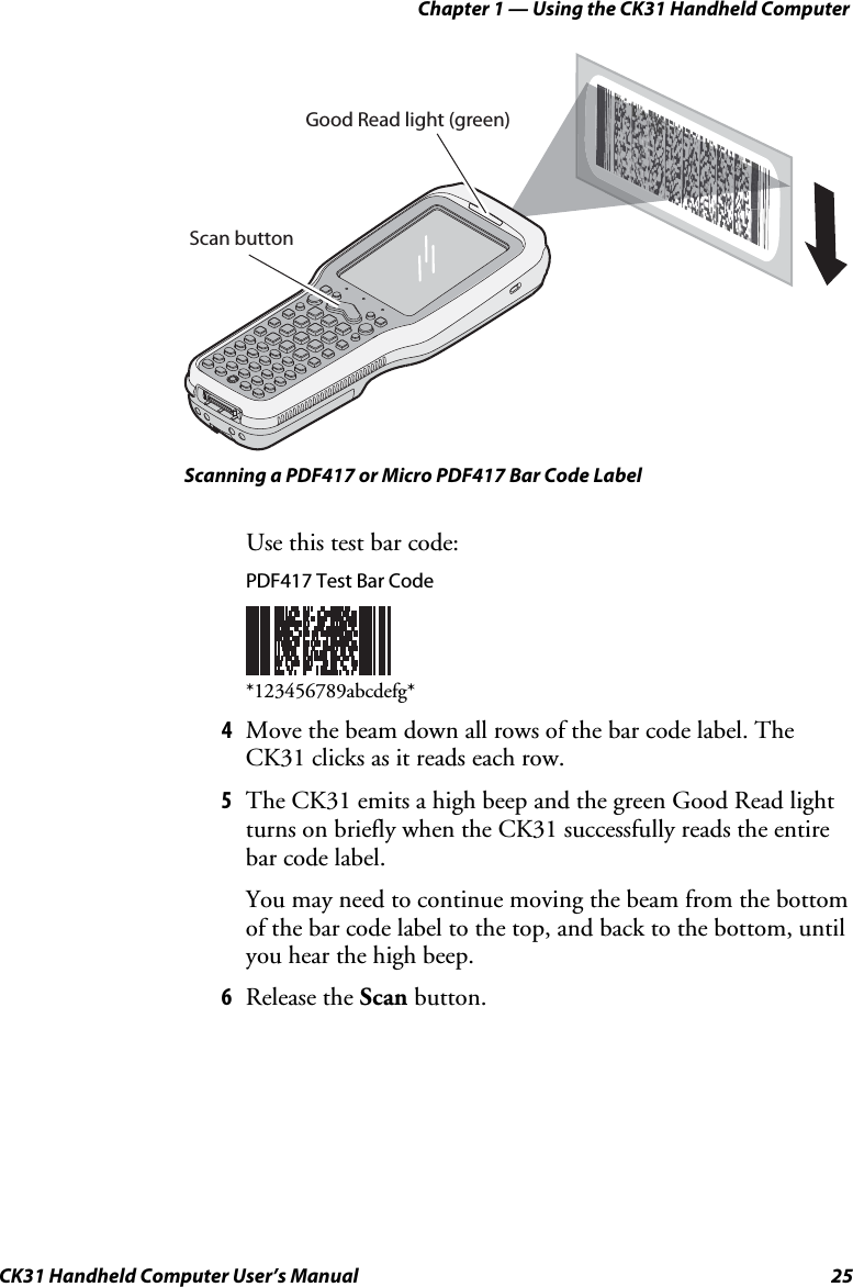 Chapter 1 — Using the CK31 Handheld Computer CK31 Handheld Computer User’s Manual  25 Scan buttonGood Read light (green) Scanning a PDF417 or Micro PDF417 Bar Code Label Use this test bar code:  PDF417 Test Bar Code    *123456789abcdefg* 4 Move the beam down all rows of the bar code label. The CK31 clicks as it reads each row. 5 The CK31 emits a high beep and the green Good Read light turns on briefly when the CK31 successfully reads the entire bar code label. You may need to continue moving the beam from the bottom of the bar code label to the top, and back to the bottom, until you hear the high beep. 6 Release the Scan button. 