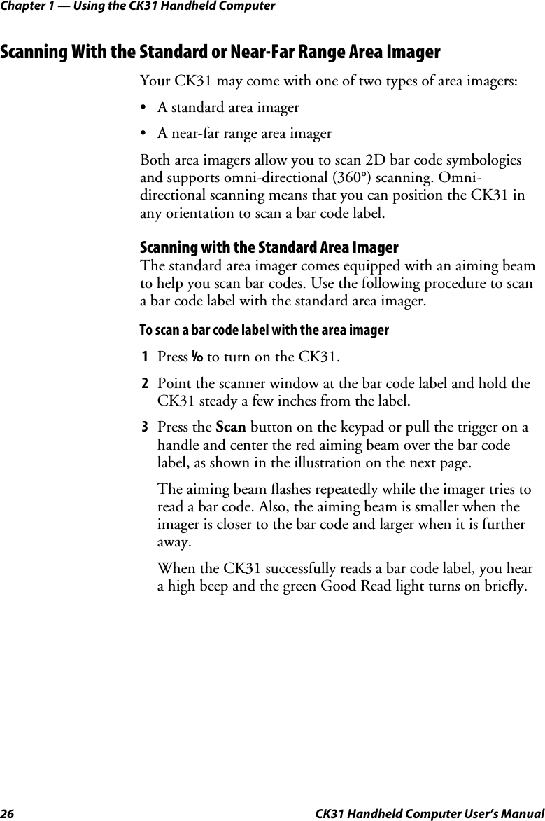 Chapter 1 — Using the CK31 Handheld Computer 26  CK31 Handheld Computer User’s Manual Scanning With the Standard or Near-Far Range Area Imager Your CK31 may come with one of two types of area imagers: • A standard area imager • A near-far range area imager Both area imagers allow you to scan 2D bar code symbologies and supports omni-directional (360°) scanning. Omni-directional scanning means that you can position the CK31 in any orientation to scan a bar code label. Scanning with the Standard Area Imager The standard area imager comes equipped with an aiming beam to help you scan bar codes. Use the following procedure to scan a bar code label with the standard area imager. To scan a bar code label with the area imager 1 Press I to turn on the CK31. 2 Point the scanner window at the bar code label and hold the CK31 steady a few inches from the label. 3 Press the Scan button on the keypad or pull the trigger on a handle and center the red aiming beam over the bar code label, as shown in the illustration on the next page.  The aiming beam flashes repeatedly while the imager tries to read a bar code. Also, the aiming beam is smaller when the imager is closer to the bar code and larger when it is further away. When the CK31 successfully reads a bar code label, you hear a high beep and the green Good Read light turns on briefly. 