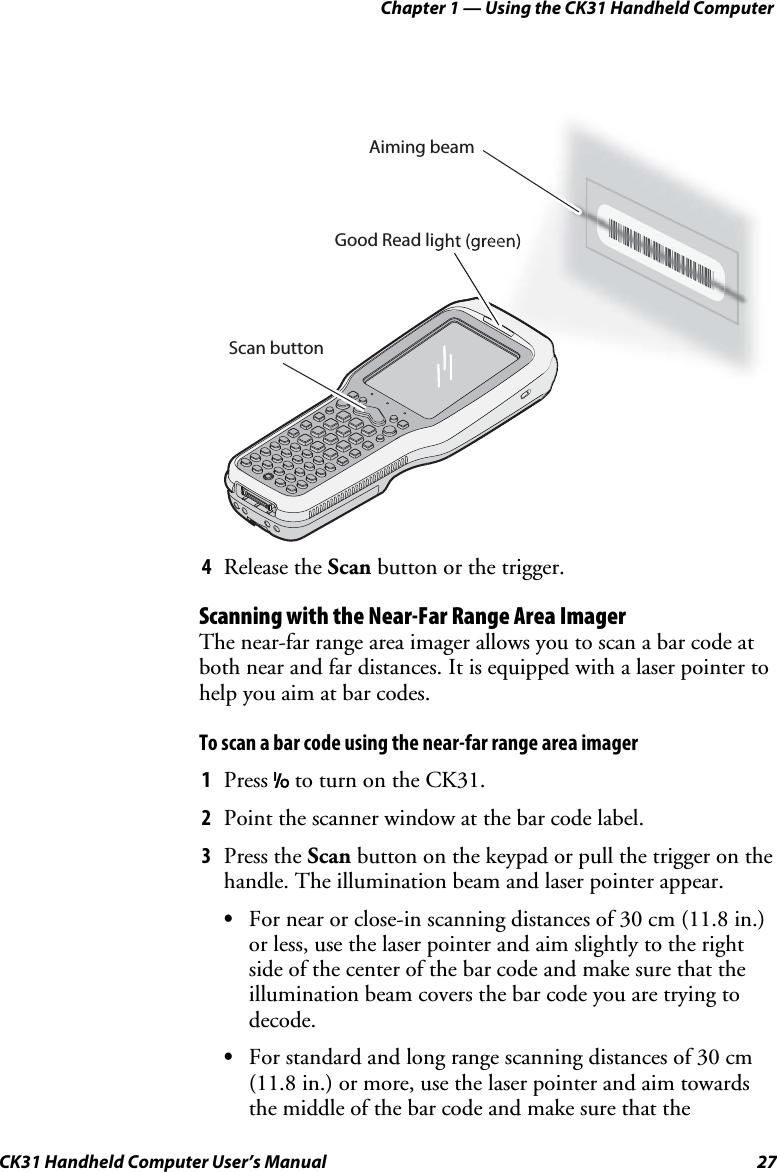 Chapter 1 — Using the CK31 Handheld Computer CK31 Handheld Computer User’s Manual  27 Scan buttonGood Read light (green)Aiming beam 4 Release the Scan button or the trigger. Scanning with the Near-Far Range Area Imager The near-far range area imager allows you to scan a bar code at both near and far distances. It is equipped with a laser pointer to help you aim at bar codes. To scan a bar code using the near-far range area imager 1 Press I to turn on the CK31. 2 Point the scanner window at the bar code label. 3 Press the Scan button on the keypad or pull the trigger on the handle. The illumination beam and laser pointer appear. • For near or close-in scanning distances of 30 cm (11.8 in.) or less, use the laser pointer and aim slightly to the right side of the center of the bar code and make sure that the illumination beam covers the bar code you are trying to decode. • For standard and long range scanning distances of 30 cm (11.8 in.) or more, use the laser pointer and aim towards the middle of the bar code and make sure that the 