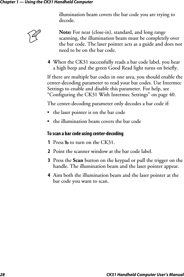 Chapter 1 — Using the CK31 Handheld Computer 28  CK31 Handheld Computer User’s Manual illumination beam covers the bar code you are trying to decode.  Note: For near (close-in), standard, and long range scanning, the illumination beam must be completely over the bar code. The laser pointer acts as a guide and does not need to be on the bar code. 4 When the CK31 successfully reads a bar code label, you hear a high beep and the green Good Read light turns on briefly. If there are multiple bar codes in one area, you should enable the center-decoding parameter to read your bar codes. Use Intermec Settings to enable and disable this parameter. For help, see “Configuring the CK31 With Intermec Settings” on page 40.  The center-decoding parameter only decodes a bar code if: • the laser pointer is on the bar code • the illumination beam covers the bar code To scan a bar code using center-decoding 1 Press I to turn on the CK31. 2 Point the scanner window at the bar code label. 3 Press the Scan button on the keypad or pull the trigger on the handle. The illumination beam and the laser pointer appear. 4 Aim both the illumination beam and the laser pointer at the bar code you want to scan. 