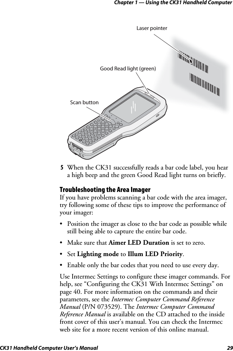 Chapter 1 — Using the CK31 Handheld Computer CK31 Handheld Computer User’s Manual  29 *JOHNB**JOHNB*Good Read light (green)Scan buttonLaser pointer 5 When the CK31 successfully reads a bar code label, you hear a high beep and the green Good Read light turns on briefly. Troubleshooting the Area Imager If you have problems scanning a bar code with the area imager, try following some of these tips to improve the performance of your imager: • Position the imager as close to the bar code as possible while still being able to capture the entire bar code. • Make sure that Aimer LED Duration is set to zero. • Set Lighting mode to Illum LED Priority. • Enable only the bar codes that you need to use every day. Use Intermec Settings to configure these imager commands. For help, see “Configuring the CK31 With Intermec Settings” on page 40. For more information on the commands and their parameters, see the Intermec Computer Command Reference Manual (P/N 073529). The Intermec Computer Command Reference Manual is available on the CD attached to the inside front cover of this user’s manual. You can check the Intermec web site for a more recent version of this online manual. 