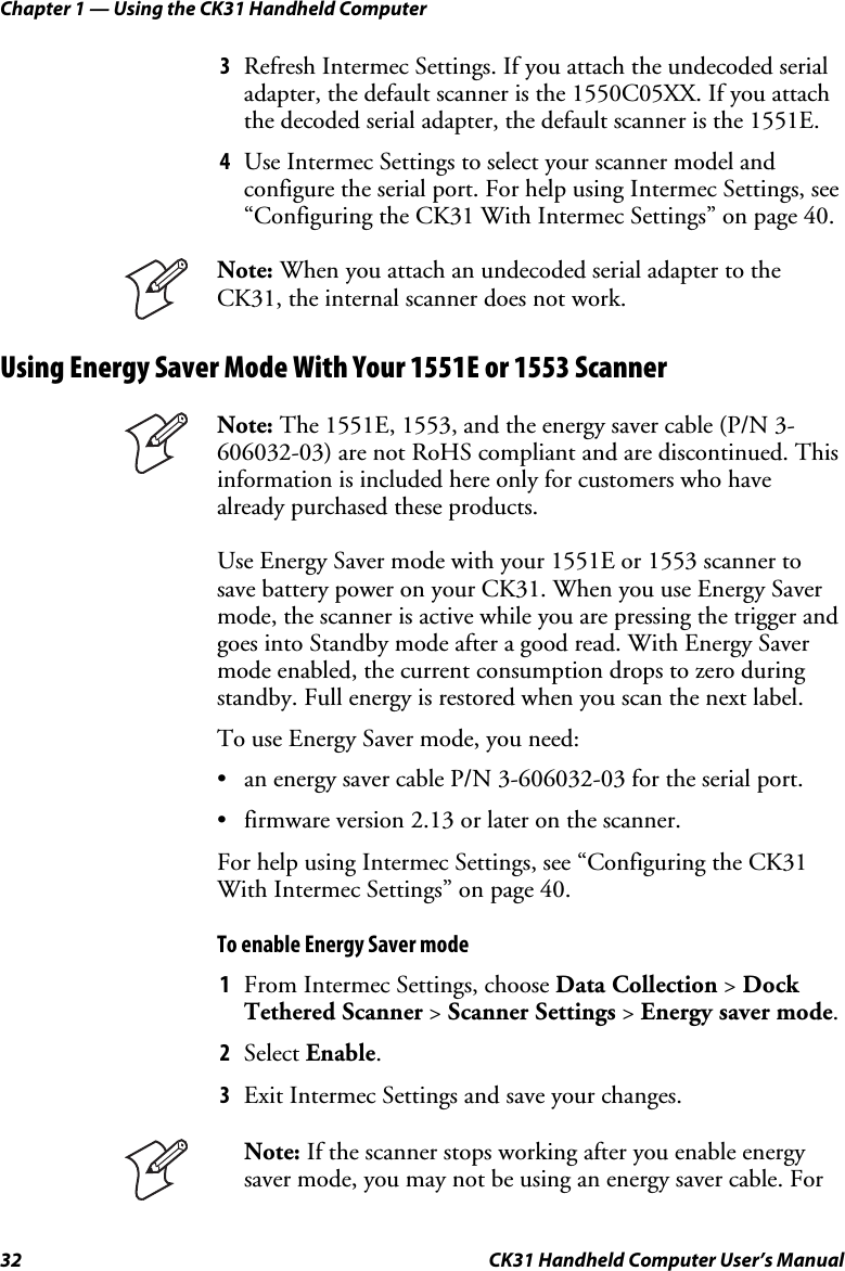 Chapter 1 — Using the CK31 Handheld Computer 32  CK31 Handheld Computer User’s Manual 3 Refresh Intermec Settings. If you attach the undecoded serial adapter, the default scanner is the 1550C05XX. If you attach the decoded serial adapter, the default scanner is the 1551E. 4 Use Intermec Settings to select your scanner model and configure the serial port. For help using Intermec Settings, see “Configuring the CK31 With Intermec Settings” on page 40.  Note: When you attach an undecoded serial adapter to the CK31, the internal scanner does not work. Using Energy Saver Mode With Your 1551E or 1553 Scanner  Note: The 1551E, 1553, and the energy saver cable (P/N 3-606032-03) are not RoHS compliant and are discontinued. This information is included here only for customers who have already purchased these products.  Use Energy Saver mode with your 1551E or 1553 scanner to save battery power on your CK31. When you use Energy Saver mode, the scanner is active while you are pressing the trigger and goes into Standby mode after a good read. With Energy Saver mode enabled, the current consumption drops to zero during standby. Full energy is restored when you scan the next label. To use Energy Saver mode, you need: • an energy saver cable P/N 3-606032-03 for the serial port. • firmware version 2.13 or later on the scanner. For help using Intermec Settings, see “Configuring the CK31 With Intermec Settings” on page 40. To enable Energy Saver mode 1 From Intermec Settings, choose Data Collection &gt; Dock Tethered Scanner &gt; Scanner Settings &gt; Energy saver mode. 2 Select Enable. 3 Exit Intermec Settings and save your changes.  Note: If the scanner stops working after you enable energy saver mode, you may not be using an energy saver cable. For 