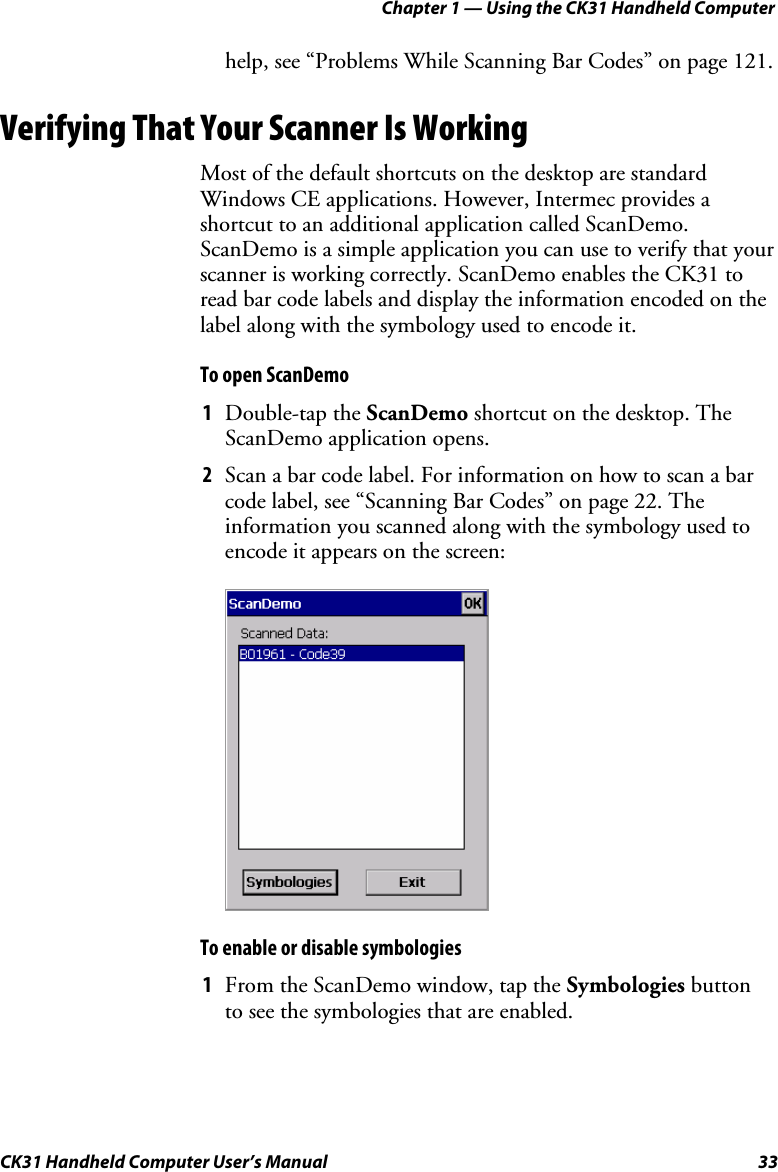 Chapter 1 — Using the CK31 Handheld Computer CK31 Handheld Computer User’s Manual  33 help, see “Problems While Scanning Bar Codes” on page 121. Verifying That Your Scanner Is Working Most of the default shortcuts on the desktop are standard Windows CE applications. However, Intermec provides a shortcut to an additional application called ScanDemo. ScanDemo is a simple application you can use to verify that your scanner is working correctly. ScanDemo enables the CK31 to read bar code labels and display the information encoded on the label along with the symbology used to encode it. To open ScanDemo 1 Double-tap the ScanDemo shortcut on the desktop. The ScanDemo application opens. 2 Scan a bar code label. For information on how to scan a bar code label, see “Scanning Bar Codes” on page 22. The information you scanned along with the symbology used to encode it appears on the screen:     To enable or disable symbologies 1 From the ScanDemo window, tap the Symbologies button to see the symbologies that are enabled. 
