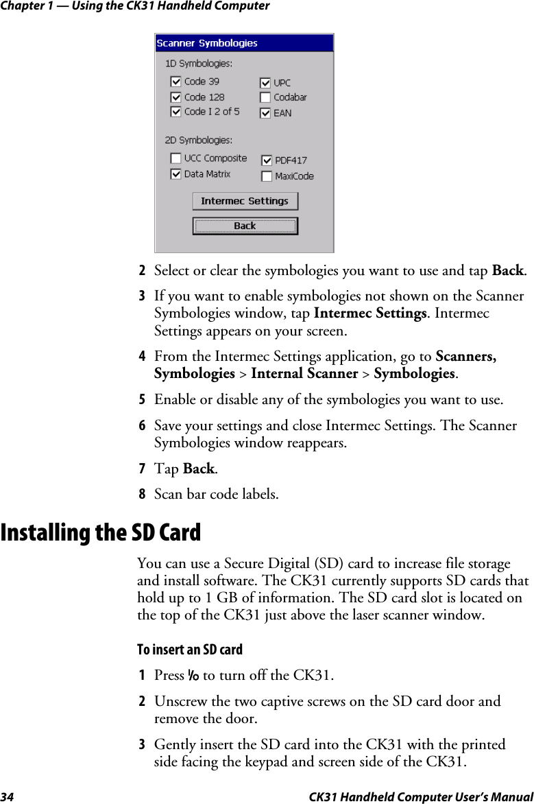 Chapter 1 — Using the CK31 Handheld Computer 34  CK31 Handheld Computer User’s Manual     2 Select or clear the symbologies you want to use and tap Back. 3 If you want to enable symbologies not shown on the Scanner Symbologies window, tap Intermec Settings. Intermec Settings appears on your screen. 4 From the Intermec Settings application, go to Scanners, Symbologies &gt; Internal Scanner &gt; Symbologies. 5 Enable or disable any of the symbologies you want to use. 6 Save your settings and close Intermec Settings. The Scanner Symbologies window reappears. 7 Tap Back. 8 Scan bar code labels. Installing the SD Card You can use a Secure Digital (SD) card to increase file storage and install software. The CK31 currently supports SD cards that hold up to 1 GB of information. The SD card slot is located on the top of the CK31 just above the laser scanner window.  To insert an SD card 1 Press I to turn off the CK31.  2 Unscrew the two captive screws on the SD card door and remove the door. 3 Gently insert the SD card into the CK31 with the printed side facing the keypad and screen side of the CK31. 