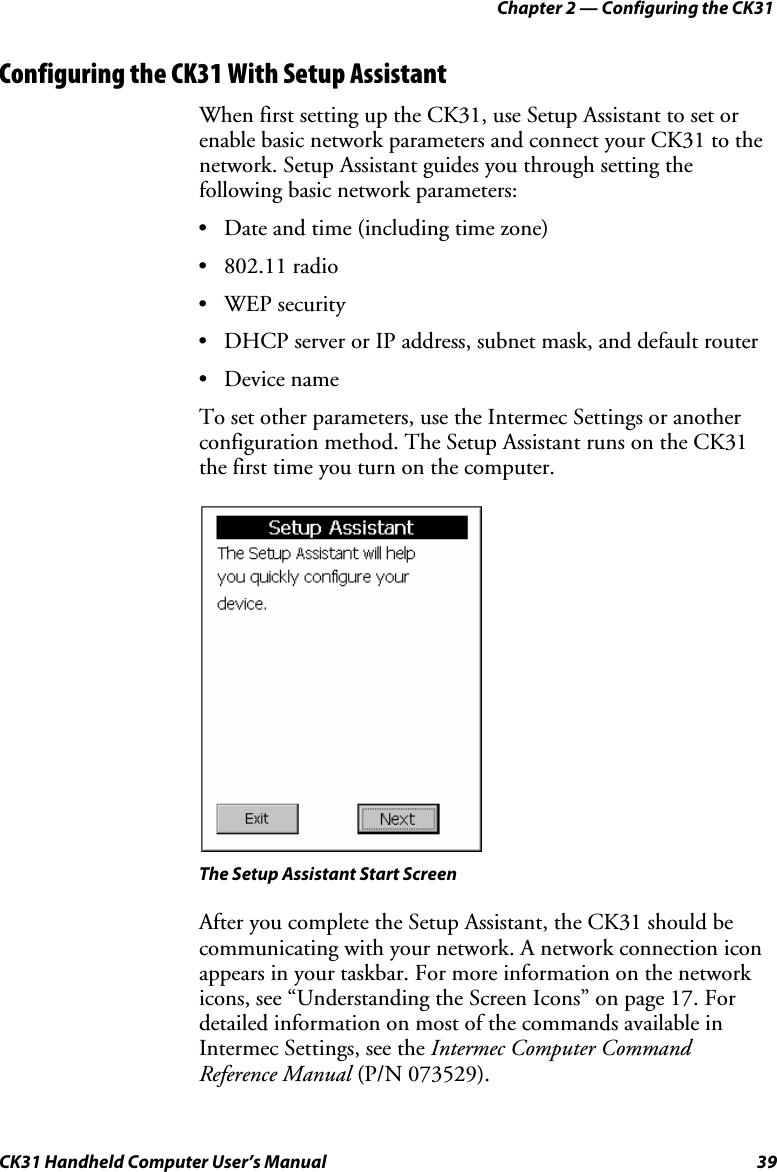 Chapter 2 — Configuring the CK31 CK31 Handheld Computer User’s Manual  39 Configuring the CK31 With Setup Assistant When first setting up the CK31, use Setup Assistant to set or enable basic network parameters and connect your CK31 to the network. Setup Assistant guides you through setting the following basic network parameters: • Date and time (including time zone) • 802.11 radio • WEP security • DHCP server or IP address, subnet mask, and default router • Device name To set other parameters, use the Intermec Settings or another configuration method. The Setup Assistant runs on the CK31 the first time you turn on the computer.    The Setup Assistant Start Screen After you complete the Setup Assistant, the CK31 should be communicating with your network. A network connection icon appears in your taskbar. For more information on the network icons, see “Understanding the Screen Icons” on page 17. For detailed information on most of the commands available in Intermec Settings, see the Intermec Computer Command Reference Manual (P/N 073529). 