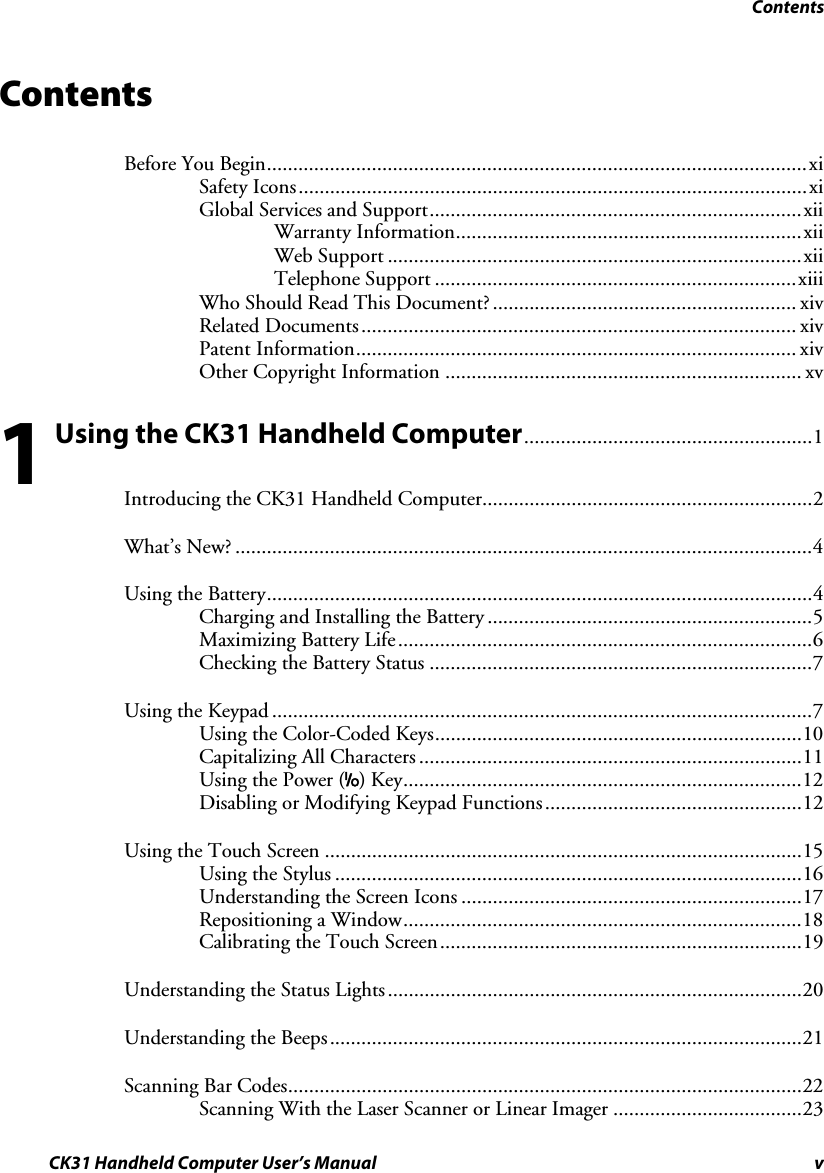 Contents CK31 Handheld Computer User’s Manual v Contents Before You Begin.......................................................................................................xi Safety Icons.................................................................................................xi Global Services and Support.......................................................................xii Warranty Information..................................................................xii Web Support ...............................................................................xii Telephone Support .....................................................................xiii Who Should Read This Document?.......................................................... xiv Related Documents................................................................................... xiv Patent Information.................................................................................... xiv Other Copyright Information .................................................................... xv  Using the CK31 Handheld Computer.......................................................1 Introducing the CK31 Handheld Computer...............................................................2 What’s New? ..............................................................................................................4 Using the Battery........................................................................................................4 Charging and Installing the Battery ..............................................................5 Maximizing Battery Life...............................................................................6 Checking the Battery Status .........................................................................7 Using the Keypad .......................................................................................................7 Using the Color-Coded Keys......................................................................10 Capitalizing All Characters .........................................................................11 Using the Power (I) Key............................................................................12 Disabling or Modifying Keypad Functions.................................................12 Using the Touch Screen ...........................................................................................15 Using the Stylus .........................................................................................16 Understanding the Screen Icons .................................................................17 Repositioning a Window............................................................................18 Calibrating the Touch Screen.....................................................................19 Understanding the Status Lights...............................................................................20 Understanding the Beeps..........................................................................................21 Scanning Bar Codes..................................................................................................22 Scanning With the Laser Scanner or Linear Imager ....................................23 1 