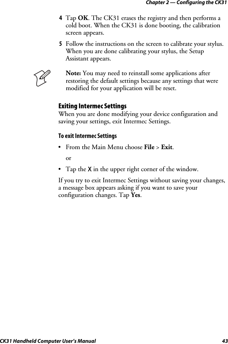Chapter 2 — Configuring the CK31 CK31 Handheld Computer User’s Manual  43 4 Tap OK. The CK31 erases the registry and then performs a cold boot. When the CK31 is done booting, the calibration screen appears. 5 Follow the instructions on the screen to calibrate your stylus. When you are done calibrating your stylus, the Setup Assistant appears.  Note: You may need to reinstall some applications after restoring the default settings because any settings that were modified for your application will be reset. Exiting Intermec Settings When you are done modifying your device configuration and saving your settings, exit Intermec Settings.  To exit Intermec Settings • From the Main Menu choose File &gt; Exit. or • Tap the X in the upper right corner of the window. If you try to exit Intermec Settings without saving your changes, a message box appears asking if you want to save your configuration changes. Tap Yes. 