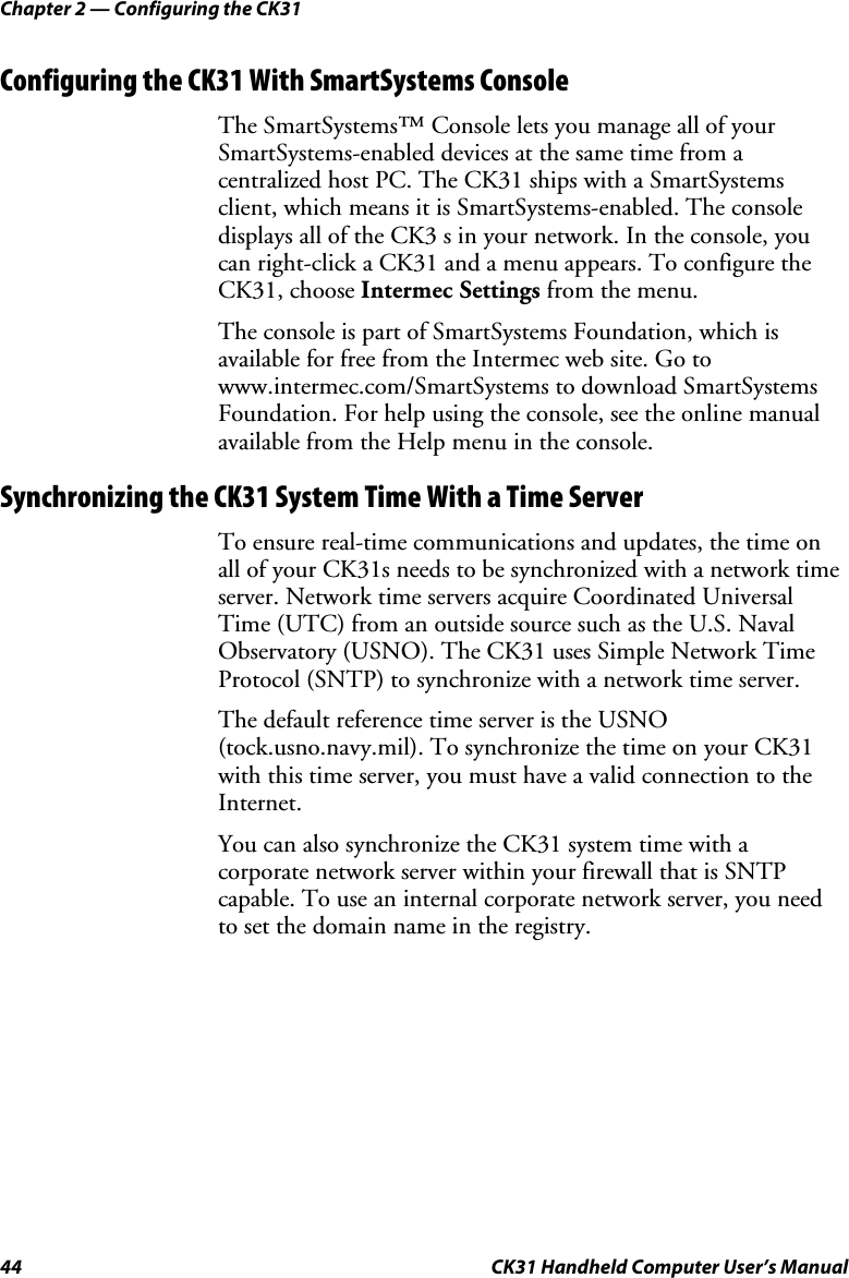 Chapter 2 — Configuring the CK31 44  CK31 Handheld Computer User’s Manual Configuring the CK31 With SmartSystems Console The SmartSystems™ Console lets you manage all of your SmartSystems-enabled devices at the same time from a centralized host PC. The CK31 ships with a SmartSystems client, which means it is SmartSystems-enabled. The console displays all of the CK3 s in your network. In the console, you can right-click a CK31 and a menu appears. To configure the CK31, choose Intermec Settings from the menu.  The console is part of SmartSystems Foundation, which is available for free from the Intermec web site. Go to www.intermec.com/SmartSystems to download SmartSystems Foundation. For help using the console, see the online manual available from the Help menu in the console.  Synchronizing the CK31 System Time With a Time Server To ensure real-time communications and updates, the time on all of your CK31s needs to be synchronized with a network time server. Network time servers acquire Coordinated Universal Time (UTC) from an outside source such as the U.S. Naval Observatory (USNO). The CK31 uses Simple Network Time Protocol (SNTP) to synchronize with a network time server. The default reference time server is the USNO (tock.usno.navy.mil). To synchronize the time on your CK31 with this time server, you must have a valid connection to the Internet.  You can also synchronize the CK31 system time with a corporate network server within your firewall that is SNTP capable. To use an internal corporate network server, you need to set the domain name in the registry. 
