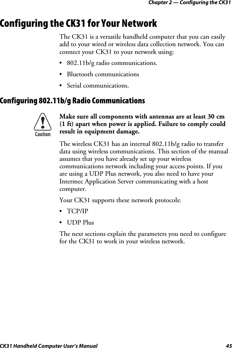 Chapter 2 — Configuring the CK31 CK31 Handheld Computer User’s Manual  45 Configuring the CK31 for Your Network The CK31 is a versatile handheld computer that you can easily add to your wired or wireless data collection network. You can connect your CK31 to your network using: • 802.11b/g radio communications. • Bluetooth communications • Serial communications. Configuring 802.11b/g Radio Communications  Make sure all components with antennas are at least 30 cm  (1 ft) apart when power is applied. Failure to comply could result in equipment damage. The wireless CK31 has an internal 802.11b/g radio to transfer data using wireless communications. This section of the manual assumes that you have already set up your wireless communications network including your access points. If you are using a UDP Plus network, you also need to have your Intermec Application Server communicating with a host computer. Your CK31 supports these network protocols: • TCP/IP • UDP Plus The next sections explain the parameters you need to configure for the CK31 to work in your wireless network. 