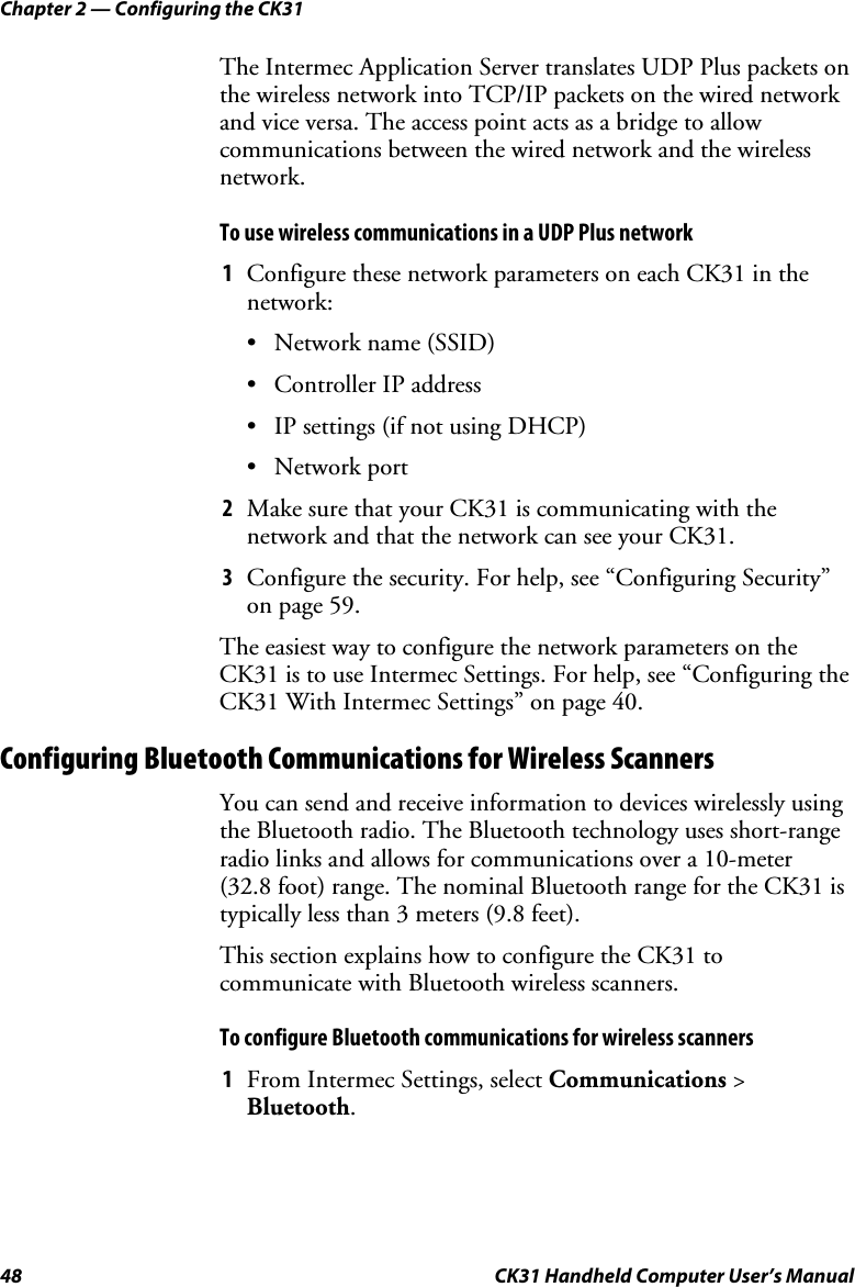 Chapter 2 — Configuring the CK31 48  CK31 Handheld Computer User’s Manual The Intermec Application Server translates UDP Plus packets on the wireless network into TCP/IP packets on the wired network and vice versa. The access point acts as a bridge to allow communications between the wired network and the wireless network. To use wireless communications in a UDP Plus network 1 Configure these network parameters on each CK31 in the network: • Network name (SSID) • Controller IP address • IP settings (if not using DHCP) • Network port 2 Make sure that your CK31 is communicating with the network and that the network can see your CK31. 3 Configure the security. For help, see “Configuring Security” on page 59. The easiest way to configure the network parameters on the CK31 is to use Intermec Settings. For help, see “Configuring the CK31 With Intermec Settings” on page 40. Configuring Bluetooth Communications for Wireless Scanners You can send and receive information to devices wirelessly using the Bluetooth radio. The Bluetooth technology uses short-range radio links and allows for communications over a 10-meter (32.8 foot) range. The nominal Bluetooth range for the CK31 is typically less than 3 meters (9.8 feet).  This section explains how to configure the CK31 to communicate with Bluetooth wireless scanners.  To configure Bluetooth communications for wireless scanners 1 From Intermec Settings, select Communications &gt; Bluetooth. 