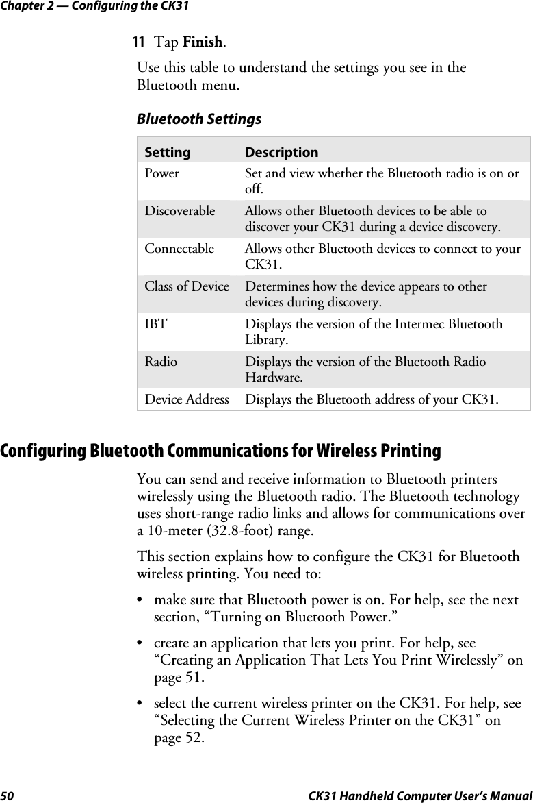 Chapter 2 — Configuring the CK31 50  CK31 Handheld Computer User’s Manual 11 Tap Finish. Use this table to understand the settings you see in the Bluetooth menu. Bluetooth Settings Setting  Description Power  Set and view whether the Bluetooth radio is on or off. Discoverable  Allows other Bluetooth devices to be able to discover your CK31 during a device discovery. Connectable  Allows other Bluetooth devices to connect to your CK31. Class of Device  Determines how the device appears to other devices during discovery. IBT  Displays the version of the Intermec Bluetooth Library. Radio  Displays the version of the Bluetooth Radio Hardware. Device Address  Displays the Bluetooth address of your CK31.   Configuring Bluetooth Communications for Wireless Printing You can send and receive information to Bluetooth printers wirelessly using the Bluetooth radio. The Bluetooth technology uses short-range radio links and allows for communications over a 10-meter (32.8-foot) range.  This section explains how to configure the CK31 for Bluetooth wireless printing. You need to:   • make sure that Bluetooth power is on. For help, see the next section, “Turning on Bluetooth Power.” • create an application that lets you print. For help, see “Creating an Application That Lets You Print Wirelessly” on page 51. • select the current wireless printer on the CK31. For help, see “Selecting the Current Wireless Printer on the CK31” on page 52. 