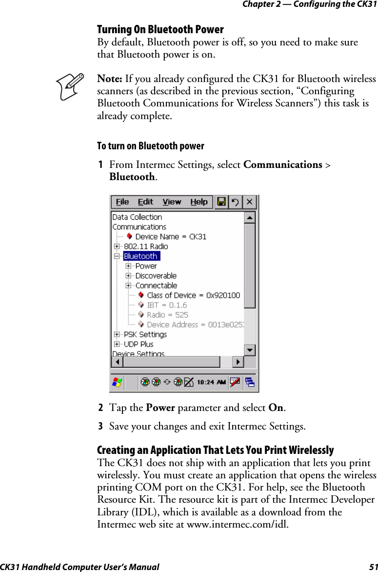 Chapter 2 — Configuring the CK31 CK31 Handheld Computer User’s Manual  51 Turning On Bluetooth Power By default, Bluetooth power is off, so you need to make sure that Bluetooth power is on.   Note: If you already configured the CK31 for Bluetooth wireless scanners (as described in the previous section, “Configuring Bluetooth Communications for Wireless Scanners”) this task is already complete. To turn on Bluetooth power 1 From Intermec Settings, select Communications &gt; Bluetooth.     2 Tap the Power parameter and select On. 3 Save your changes and exit Intermec Settings. Creating an Application That Lets You Print Wirelessly The CK31 does not ship with an application that lets you print wirelessly. You must create an application that opens the wireless printing COM port on the CK31. For help, see the Bluetooth Resource Kit. The resource kit is part of the Intermec Developer Library (IDL), which is available as a download from the Intermec web site at www.intermec.com/idl.  