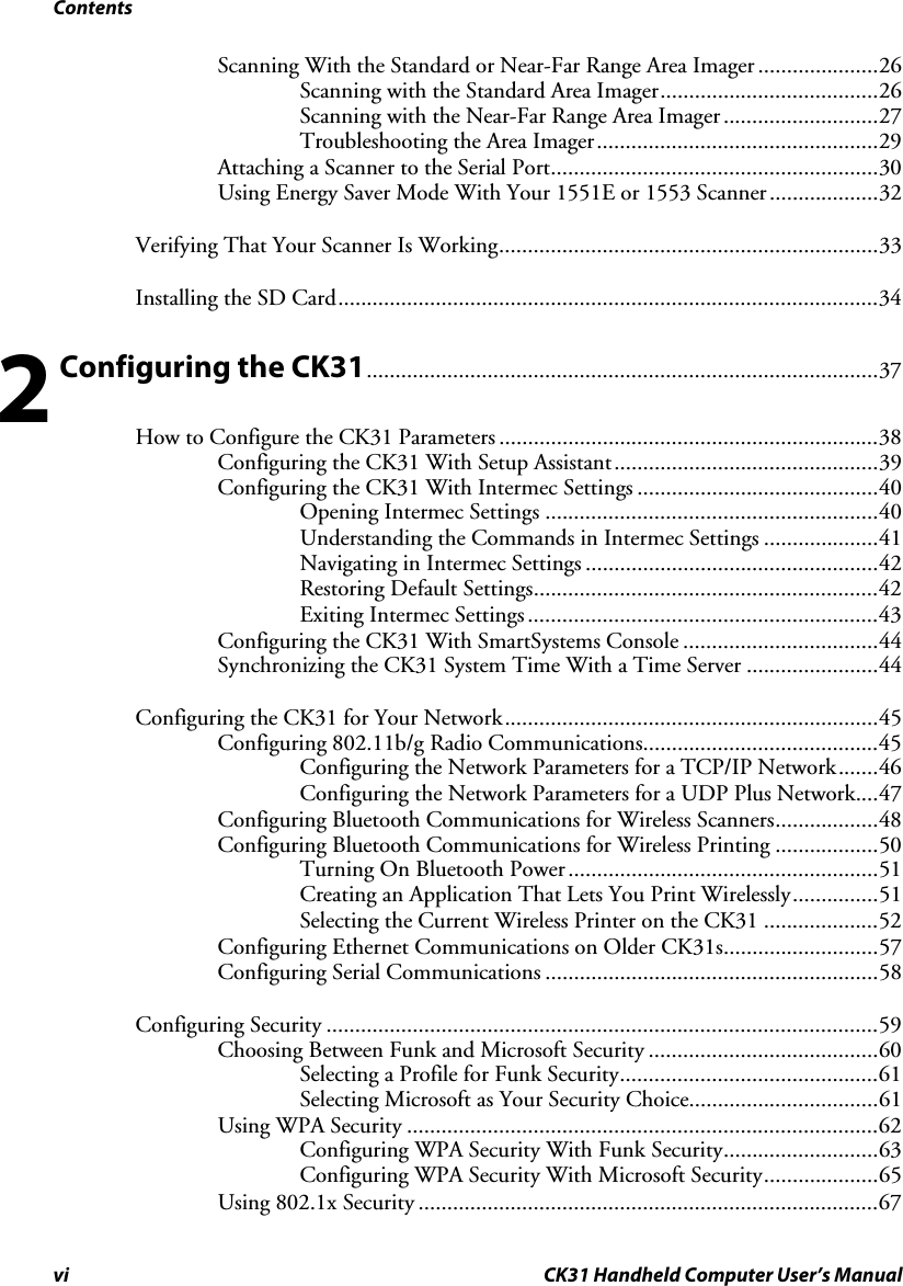 Contents vi CK31 Handheld Computer User’s Manual Scanning With the Standard or Near-Far Range Area Imager .....................26 Scanning with the Standard Area Imager......................................26 Scanning with the Near-Far Range Area Imager...........................27 Troubleshooting the Area Imager.................................................29 Attaching a Scanner to the Serial Port.........................................................30 Using Energy Saver Mode With Your 1551E or 1553 Scanner...................32 Verifying That Your Scanner Is Working..................................................................33 Installing the SD Card..............................................................................................34  Configuring the CK31.........................................................................................37 How to Configure the CK31 Parameters ..................................................................38 Configuring the CK31 With Setup Assistant..............................................39 Configuring the CK31 With Intermec Settings ..........................................40 Opening Intermec Settings ..........................................................40 Understanding the Commands in Intermec Settings ....................41 Navigating in Intermec Settings ...................................................42 Restoring Default Settings............................................................42 Exiting Intermec Settings.............................................................43 Configuring the CK31 With SmartSystems Console ..................................44 Synchronizing the CK31 System Time With a Time Server .......................44 Configuring the CK31 for Your Network.................................................................45 Configuring 802.11b/g Radio Communications.........................................45 Configuring the Network Parameters for a TCP/IP Network.......46 Configuring the Network Parameters for a UDP Plus Network....47 Configuring Bluetooth Communications for Wireless Scanners..................48 Configuring Bluetooth Communications for Wireless Printing ..................50 Turning On Bluetooth Power......................................................51 Creating an Application That Lets You Print Wirelessly...............51 Selecting the Current Wireless Printer on the CK31 ....................52 Configuring Ethernet Communications on Older CK31s...........................57 Configuring Serial Communications ..........................................................58 Configuring Security ................................................................................................59 Choosing Between Funk and Microsoft Security ........................................60 Selecting a Profile for Funk Security.............................................61 Selecting Microsoft as Your Security Choice.................................61 Using WPA Security ..................................................................................62 Configuring WPA Security With Funk Security...........................63 Configuring WPA Security With Microsoft Security....................65 Using 802.1x Security ................................................................................67 2 