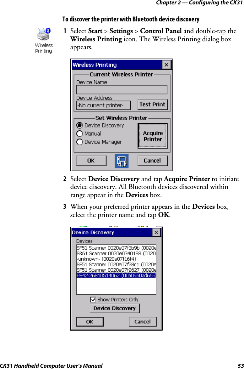 Chapter 2 — Configuring the CK31 CK31 Handheld Computer User’s Manual  53 To discover the printer with Bluetooth device discovery  1 Select Start &gt; Settings &gt; Control Panel and double-tap the Wireless Printing icon. The Wireless Printing dialog box appears.     2 Select Device Discovery and tap Acquire Printer to initiate device discovery. All Bluetooth devices discovered within range appear in the Devices box. 3 When your preferred printer appears in the Devices box, select the printer name and tap OK.  