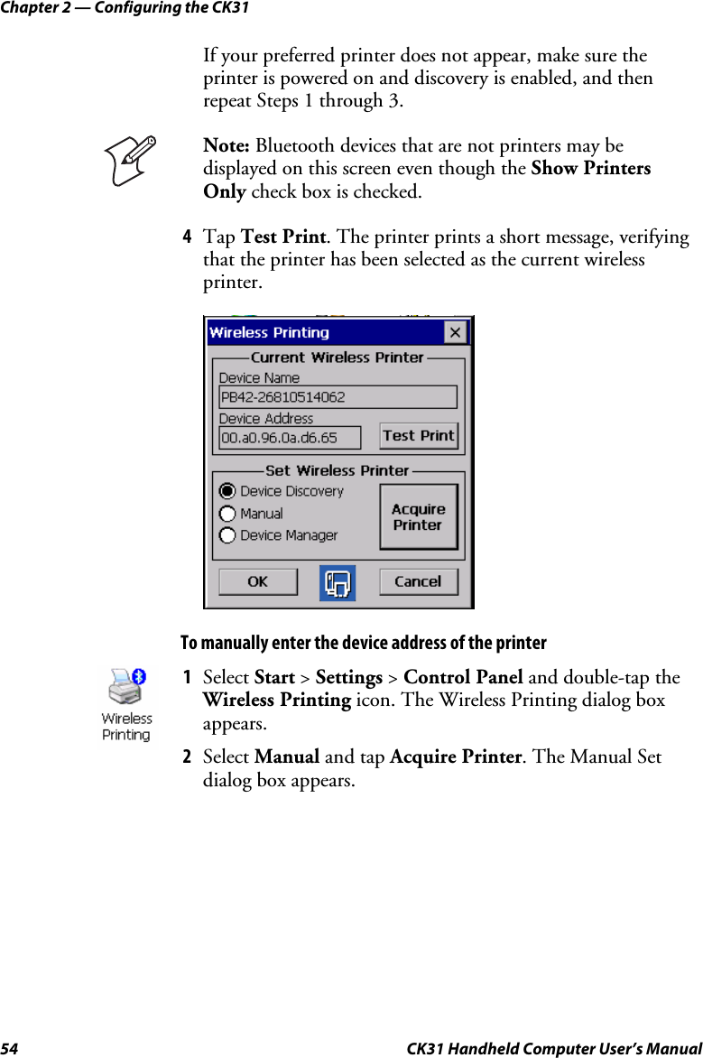 Chapter 2 — Configuring the CK31 54  CK31 Handheld Computer User’s Manual If your preferred printer does not appear, make sure the printer is powered on and discovery is enabled, and then repeat Steps 1 through 3.  Note: Bluetooth devices that are not printers may be displayed on this screen even though the Show Printers Only check box is checked. 4 Tap Test Print. The printer prints a short message, verifying that the printer has been selected as the current wireless printer.     To manually enter the device address of the printer  1 Select Start &gt; Settings &gt; Control Panel and double-tap the Wireless Printing icon. The Wireless Printing dialog box appears.  2 Select Manual and tap Acquire Printer. The Manual Set dialog box appears. 