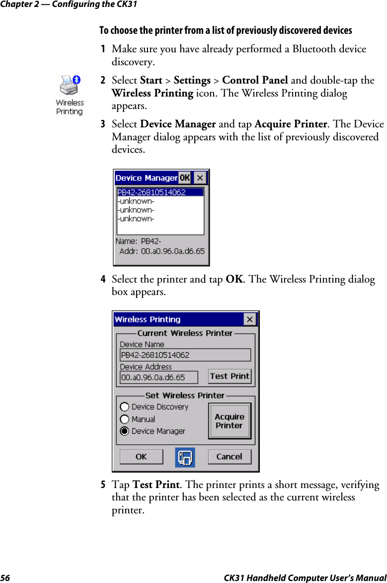 Chapter 2 — Configuring the CK31 56  CK31 Handheld Computer User’s Manual To choose the printer from a list of previously discovered devices  1 Make sure you have already performed a Bluetooth device discovery. 2 Select Start &gt; Settings &gt; Control Panel and double-tap the Wireless Printing icon. The Wireless Printing dialog appears.  3 Select Device Manager and tap Acquire Printer. The Device Manager dialog appears with the list of previously discovered devices.  4 Select the printer and tap OK. The Wireless Printing dialog box appears.     5 Tap Test Print. The printer prints a short message, verifying that the printer has been selected as the current wireless printer. 