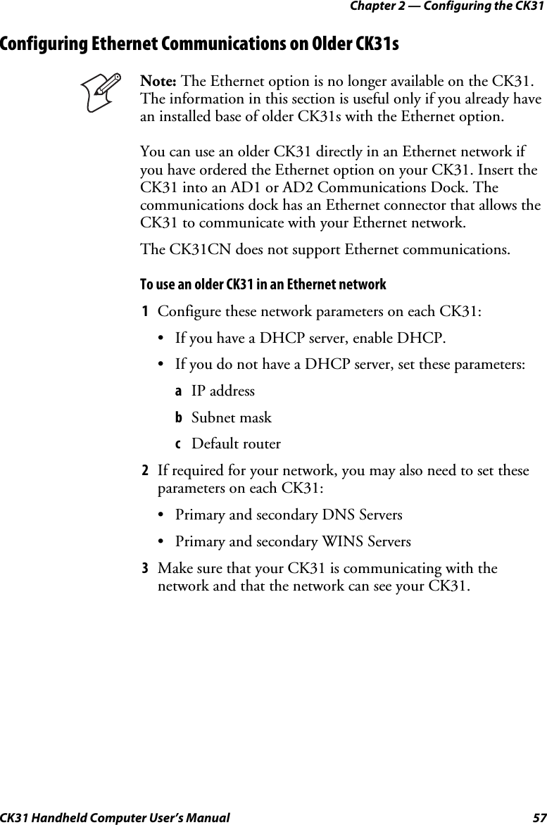 Chapter 2 — Configuring the CK31 CK31 Handheld Computer User’s Manual  57 Configuring Ethernet Communications on Older CK31s  Note: The Ethernet option is no longer available on the CK31. The information in this section is useful only if you already have an installed base of older CK31s with the Ethernet option.  You can use an older CK31 directly in an Ethernet network if you have ordered the Ethernet option on your CK31. Insert the CK31 into an AD1 or AD2 Communications Dock. The communications dock has an Ethernet connector that allows the CK31 to communicate with your Ethernet network.  The CK31CN does not support Ethernet communications. To use an older CK31 in an Ethernet network 1 Configure these network parameters on each CK31: • If you have a DHCP server, enable DHCP. • If you do not have a DHCP server, set these parameters: a IP address b Subnet mask c Default router 2 If required for your network, you may also need to set these parameters on each CK31: • Primary and secondary DNS Servers • Primary and secondary WINS Servers 3 Make sure that your CK31 is communicating with the network and that the network can see your CK31. 