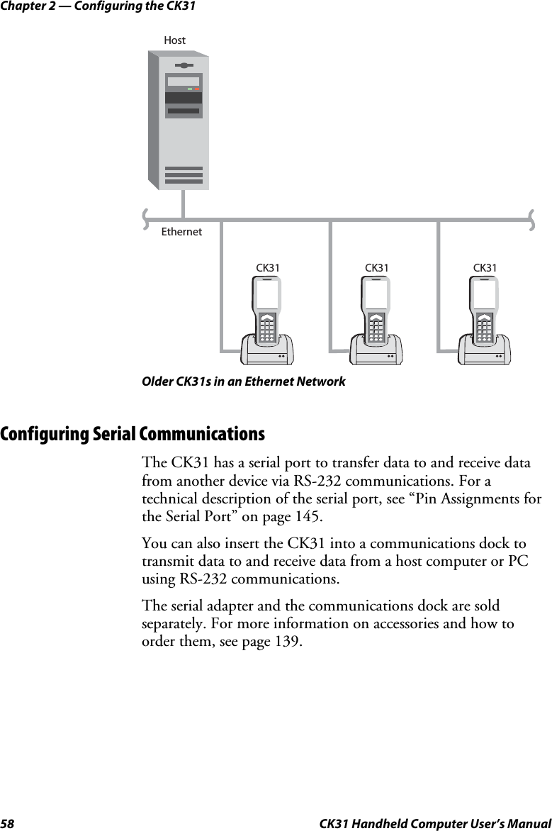 Chapter 2 — Configuring the CK31 58  CK31 Handheld Computer User’s Manual EthernetCK31 HostCK31 CK31  Older CK31s in an Ethernet Network Configuring Serial Communications The CK31 has a serial port to transfer data to and receive data from another device via RS-232 communications. For a technical description of the serial port, see “Pin Assignments for the Serial Port” on page 145. You can also insert the CK31 into a communications dock to transmit data to and receive data from a host computer or PC using RS-232 communications.  The serial adapter and the communications dock are sold separately. For more information on accessories and how to order them, see page 139. 