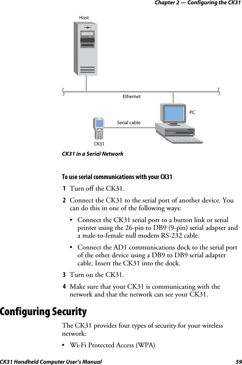 Chapter 2 — Configuring the CK31 CK31 Handheld Computer User’s Manual  59 PCEthernetSerial cableCK31Host CK31 in a Serial Network To use serial communications with your CK31 1 Turn off the CK31. 2 Connect the CK31 to the serial port of another device. You can do this in one of the following ways: • Connect the CK31 serial port to a button link or serial printer using the 26-pin to DB9 (9-pin) serial adapter and a male-to-female null modem RS-232 cable. • Connect the AD1 communications dock to the serial port of the other device using a DB9 to DB9 serial adapter cable. Insert the CK31 into the dock. 3 Turn on the CK31. 4 Make sure that your CK31 is communicating with the network and that the network can see your CK31. Configuring Security The CK31 provides four types of security for your wireless network: • Wi-Fi Protected Access (WPA) 