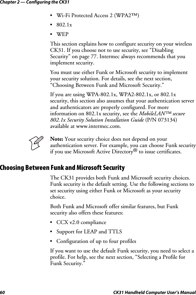 Chapter 2 — Configuring the CK31 60  CK31 Handheld Computer User’s Manual • Wi-Fi Protected Access 2 (WPA2™) • 802.1x • WEP This section explains how to configure security on your wireless CK31. If you choose not to use security, see “Disabling Security” on page 77. Intermec always recommends that you implement security. You must use either Funk or Microsoft security to implement your security solution. For details, see the next section, “Choosing Between Funk and Microsoft Security.” If you are using WPA-802.1x, WPA2-802.1x, or 802.1x security, this section also assumes that your authentication server and authenticators are properly configured. For more information on 802.1x security, see the MobileLAN™ secure 802.1x Security Solution Installation Guide (P/N 073134) available at www.intermec.com.  Note: Your security choice does not depend on your authentication server. For example, you can choose Funk security if you use Microsoft Active Directory® to issue certificates. Choosing Between Funk and Microsoft Security The CK31 provides both Funk and Microsoft security choices. Funk security is the default setting. Use the following sections to set security using either Funk or Microsoft as your security choice.  Both Funk and Microsoft offer similar features, but Funk security also offers these features:  • CCX v2.0 compliance • Support for LEAP and TTLS • Configuration of up to four profiles If you want to use the default Funk security, you need to select a profile. For help, see the next section, “Selecting a Profile for Funk Security.” 