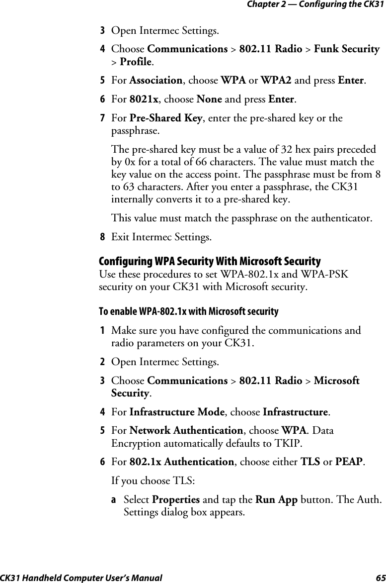 Chapter 2 — Configuring the CK31 CK31 Handheld Computer User’s Manual  65 3 Open Intermec Settings. 4 Choose Communications &gt; 802.11 Radio &gt; Funk Security &gt; Profile. 5 For Association, choose WPA or WPA2 and press Enter. 6 For 8021x, choose None and press Enter. 7 For Pre-Shared Key, enter the pre-shared key or the passphrase. The pre-shared key must be a value of 32 hex pairs preceded by 0x for a total of 66 characters. The value must match the key value on the access point. The passphrase must be from 8 to 63 characters. After you enter a passphrase, the CK31 internally converts it to a pre-shared key. This value must match the passphrase on the authenticator. 8 Exit Intermec Settings. Configuring WPA Security With Microsoft Security Use these procedures to set WPA-802.1x and WPA-PSK security on your CK31 with Microsoft security. To enable WPA-802.1x with Microsoft security 1 Make sure you have configured the communications and radio parameters on your CK31.  2 Open Intermec Settings. 3 Choose Communications &gt; 802.11 Radio &gt; Microsoft Security. 4 For Infrastructure Mode, choose Infrastructure. 5 For Network Authentication, choose WPA. Data Encryption automatically defaults to TKIP. 6 For 802.1x Authentication, choose either TLS or PEAP. If you choose TLS: a Select Properties and tap the Run App button. The Auth. Settings dialog box appears. 