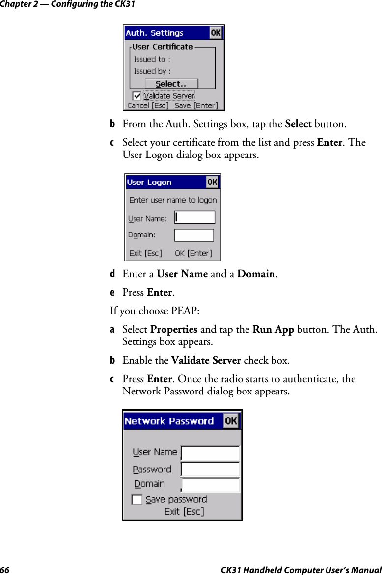 Chapter 2 — Configuring the CK31 66  CK31 Handheld Computer User’s Manual      b From the Auth. Settings box, tap the Select button. c Select your certificate from the list and press Enter. The User Logon dialog box appears.     d Enter a User Name and a Domain.  e Press Enter. If you choose PEAP: a Select Properties and tap the Run App button. The Auth. Settings box appears. b Enable the Validate Server check box. c Press Enter. Once the radio starts to authenticate, the Network Password dialog box appears.     