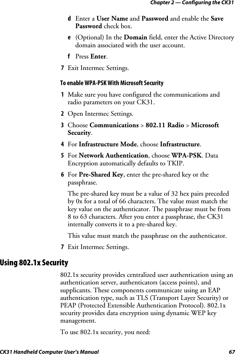 Chapter 2 — Configuring the CK31 CK31 Handheld Computer User’s Manual  67 d Enter a User Name and Password and enable the Save Password check box. e (Optional) In the Domain field, enter the Active Directory domain associated with the user account. f Press Enter. 7 Exit Intermec Settings. To enable WPA-PSK With Microsoft Security 1 Make sure you have configured the communications and radio parameters on your CK31.  2 Open Intermec Settings. 3 Choose Communications &gt; 802.11 Radio &gt; Microsoft Security. 4 For Infrastructure Mode, choose Infrastructure. 5 For Network Authentication, choose WPA-PSK. Data Encryption automatically defaults to TKIP. 6 For Pre-Shared Key, enter the pre-shared key or the passphrase. The pre-shared key must be a value of 32 hex pairs preceded by 0x for a total of 66 characters. The value must match the key value on the authenticator. The passphrase must be from 8 to 63 characters. After you enter a passphrase, the CK31 internally converts it to a pre-shared key.  This value must match the passphrase on the authenticator. 7 Exit Intermec Settings. Using 802.1x Security 802.1x security provides centralized user authentication using an authentication server, authenticators (access points), and supplicants. These components communicate using an EAP authentication type, such as TLS (Transport Layer Security) or PEAP (Protected Extensible Authentication Protocol). 802.1x security provides data encryption using dynamic WEP key management. To use 802.1x security, you need:  