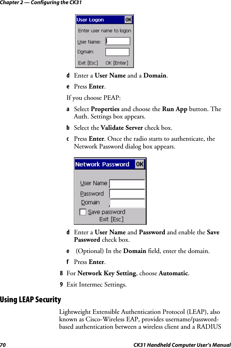 Chapter 2 — Configuring the CK31 70  CK31 Handheld Computer User’s Manual     d Enter a User Name and a Domain.  e Press Enter. If you choose PEAP: a Select Properties and choose the Run App button. The Auth. Settings box appears. b Select the Validate Server check box. c Press Enter. Once the radio starts to authenticate, the Network Password dialog box appears.     d Enter a User Name and Password and enable the Save Password check box. e  (Optional) In the Domain field, enter the domain. f Press Enter. 8 For Network Key Setting, choose Automatic. 9 Exit Intermec Settings. Using LEAP Security Lightweight Extensible Authentication Protocol (LEAP), also known as Cisco-Wireless EAP, provides username/password-based authentication between a wireless client and a RADIUS 