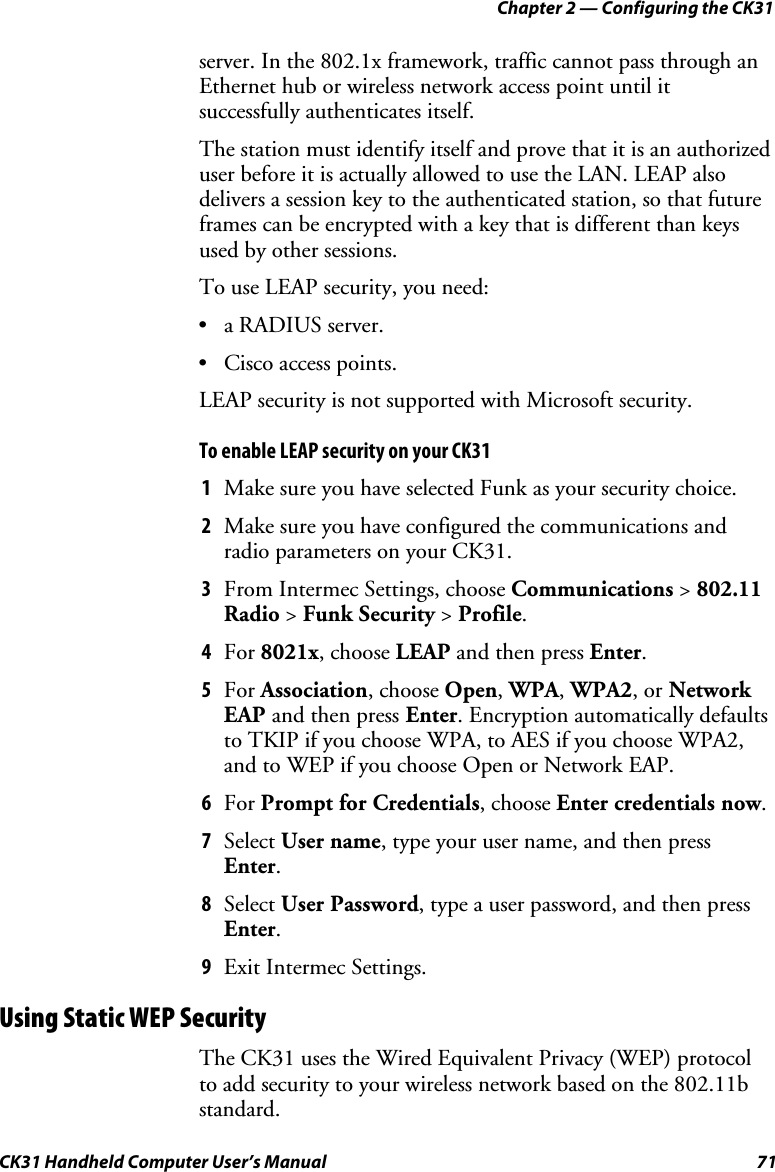 Chapter 2 — Configuring the CK31 CK31 Handheld Computer User’s Manual  71 server. In the 802.1x framework, traffic cannot pass through an Ethernet hub or wireless network access point until it successfully authenticates itself.  The station must identify itself and prove that it is an authorized user before it is actually allowed to use the LAN. LEAP also delivers a session key to the authenticated station, so that future frames can be encrypted with a key that is different than keys used by other sessions. To use LEAP security, you need:  • a RADIUS server. • Cisco access points. LEAP security is not supported with Microsoft security.  To enable LEAP security on your CK31 1 Make sure you have selected Funk as your security choice.  2 Make sure you have configured the communications and radio parameters on your CK31. 3 From Intermec Settings, choose Communications &gt; 802.11 Radio &gt; Funk Security &gt; Profile. 4 For 8021x, choose LEAP and then press Enter. 5 For Association, choose Open, WPA, WPA2, or Network EAP and then press Enter. Encryption automatically defaults to TKIP if you choose WPA, to AES if you choose WPA2, and to WEP if you choose Open or Network EAP. 6 For Prompt for Credentials, choose Enter credentials now. 7 Select User name, type your user name, and then press Enter. 8 Select User Password, type a user password, and then press Enter. 9 Exit Intermec Settings. Using Static WEP Security The CK31 uses the Wired Equivalent Privacy (WEP) protocol to add security to your wireless network based on the 802.11b standard.   