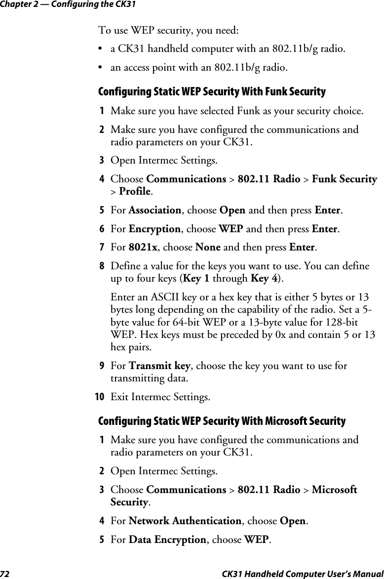 Chapter 2 — Configuring the CK31 72  CK31 Handheld Computer User’s Manual To use WEP security, you need:  • a CK31 handheld computer with an 802.11b/g radio. • an access point with an 802.11b/g radio. Configuring Static WEP Security With Funk Security 1 Make sure you have selected Funk as your security choice.  2 Make sure you have configured the communications and radio parameters on your CK31. 3 Open Intermec Settings. 4 Choose Communications &gt; 802.11 Radio &gt; Funk Security &gt; Profile. 5 For Association, choose Open and then press Enter. 6 For Encryption, choose WEP and then press Enter. 7 For 8021x, choose None and then press Enter. 8 Define a value for the keys you want to use. You can define up to four keys (Key 1 through Key 4). Enter an ASCII key or a hex key that is either 5 bytes or 13 bytes long depending on the capability of the radio. Set a 5-byte value for 64-bit WEP or a 13-byte value for 128-bit WEP. Hex keys must be preceded by 0x and contain 5 or 13 hex pairs. 9 For Transmit key, choose the key you want to use for transmitting data. 10 Exit Intermec Settings. Configuring Static WEP Security With Microsoft Security 1 Make sure you have configured the communications and radio parameters on your CK31.  2 Open Intermec Settings. 3 Choose Communications &gt; 802.11 Radio &gt; Microsoft Security. 4 For Network Authentication, choose Open. 5 For Data Encryption, choose WEP. 