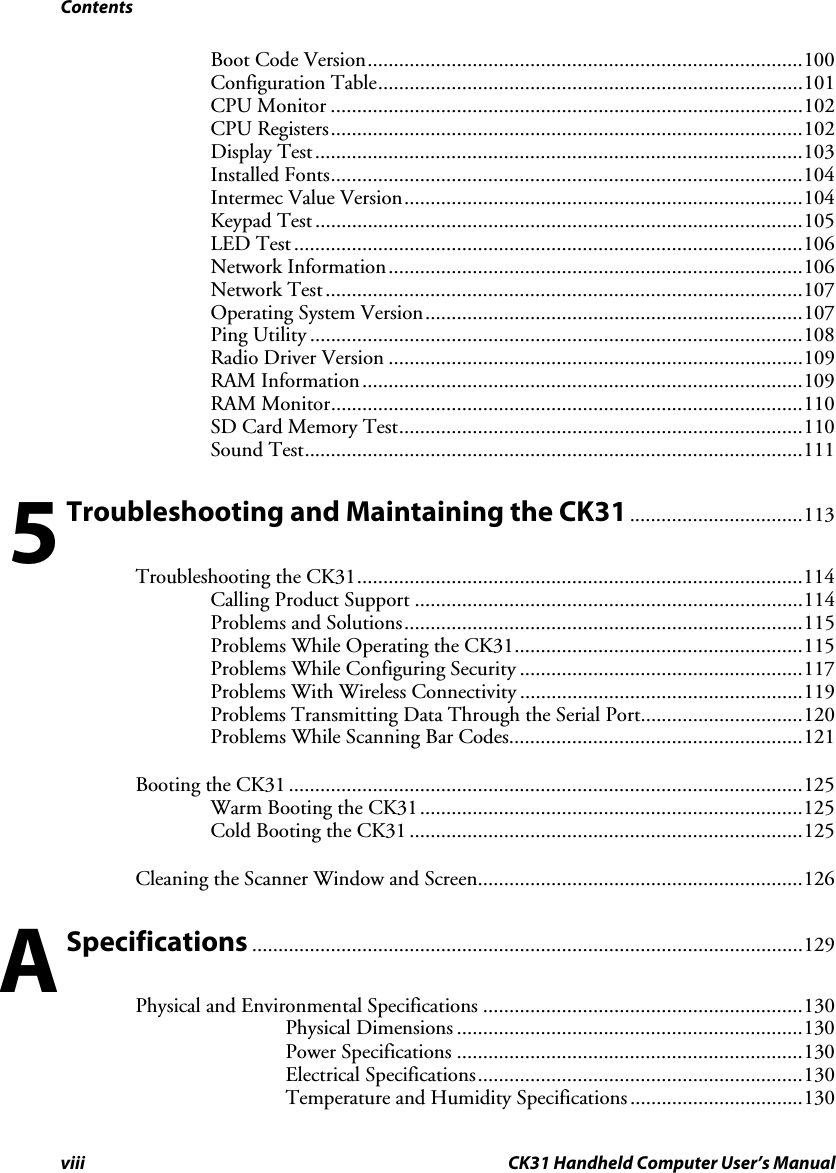 Contents viii CK31 Handheld Computer User’s Manual Boot Code Version...................................................................................100 Configuration Table.................................................................................101 CPU Monitor ..........................................................................................102 CPU Registers..........................................................................................102 Display Test.............................................................................................103 Installed Fonts..........................................................................................104 Intermec Value Version............................................................................104 Keypad Test .............................................................................................105 LED Test .................................................................................................106 Network Information...............................................................................106 Network Test...........................................................................................107 Operating System Version........................................................................107 Ping Utility ..............................................................................................108 Radio Driver Version ...............................................................................109 RAM Information....................................................................................109 RAM Monitor..........................................................................................110 SD Card Memory Test.............................................................................110 Sound Test...............................................................................................111  Troubleshooting and Maintaining the CK31.................................113 Troubleshooting the CK31.....................................................................................114 Calling Product Support ..........................................................................114 Problems and Solutions............................................................................115 Problems While Operating the CK31.......................................................115 Problems While Configuring Security ......................................................117 Problems With Wireless Connectivity ......................................................119 Problems Transmitting Data Through the Serial Port...............................120 Problems While Scanning Bar Codes........................................................121 Booting the CK31 ..................................................................................................125 Warm Booting the CK31.........................................................................125 Cold Booting the CK31 ...........................................................................125 Cleaning the Scanner Window and Screen..............................................................126  Specifications .........................................................................................................129 Physical and Environmental Specifications .............................................................130 Physical Dimensions ..................................................................130 Power Specifications ..................................................................130 Electrical Specifications..............................................................130 Temperature and Humidity Specifications.................................130 5 A 