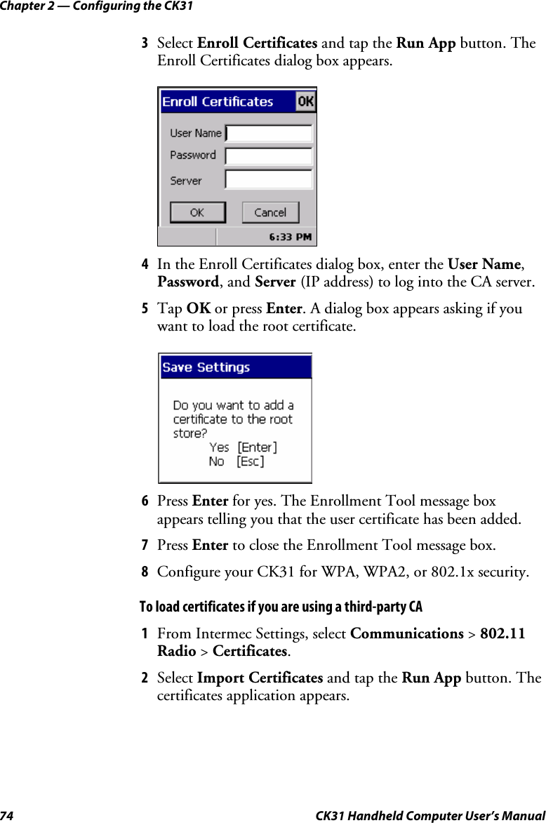Chapter 2 — Configuring the CK31 74  CK31 Handheld Computer User’s Manual 3 Select Enroll Certificates and tap the Run App button. The Enroll Certificates dialog box appears.     4 In the Enroll Certificates dialog box, enter the User Name, Password, and Server (IP address) to log into the CA server.  5 Tap OK or press Enter. A dialog box appears asking if you want to load the root certificate.     6 Press Enter for yes. The Enrollment Tool message box appears telling you that the user certificate has been added. 7 Press Enter to close the Enrollment Tool message box. 8 Configure your CK31 for WPA, WPA2, or 802.1x security. To load certificates if you are using a third-party CA 1 From Intermec Settings, select Communications &gt; 802.11 Radio &gt; Certificates.  2 Select Import Certificates and tap the Run App button. The certificates application appears. 