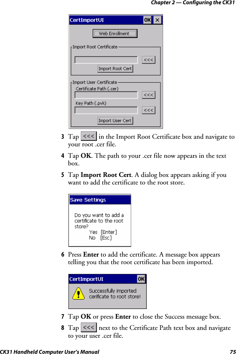 Chapter 2 — Configuring the CK31 CK31 Handheld Computer User’s Manual  75     3 Tap   in the Import Root Certificate box and navigate to your root .cer file.  4 Tap OK. The path to your .cer file now appears in the text box. 5 Tap Import Root Cert. A dialog box appears asking if you want to add the certificate to the root store.     6 Press Enter to add the certificate. A message box appears telling you that the root certificate has been imported.     7 Tap OK or press Enter to close the Success message box. 8 Tap   next to the Certificate Path text box and navigate to your user .cer file. 