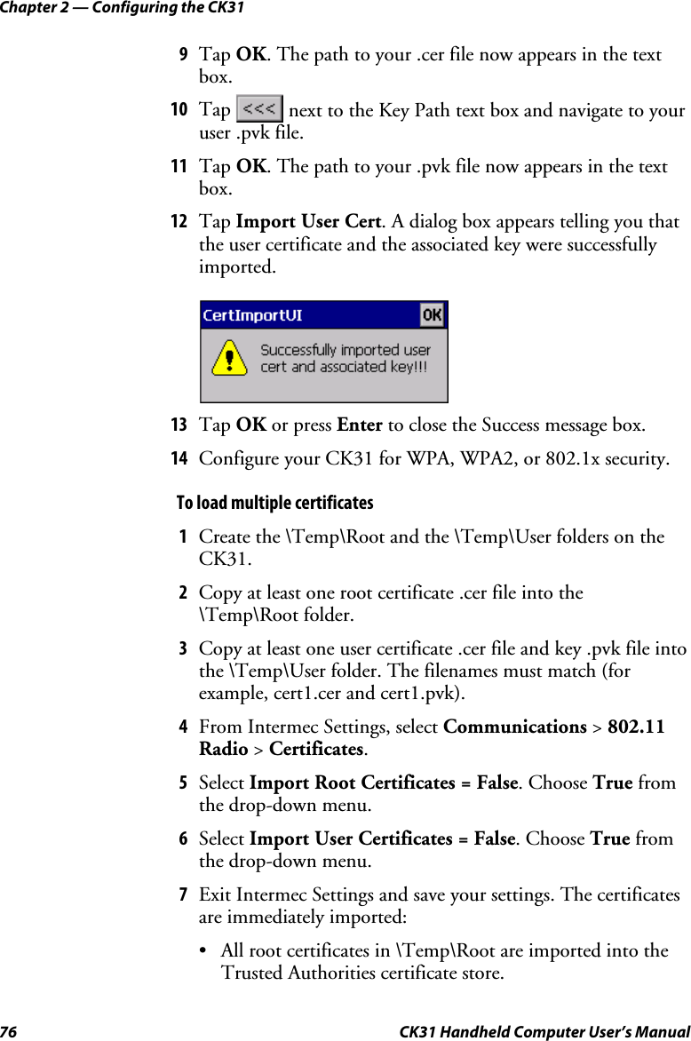 Chapter 2 — Configuring the CK31 76  CK31 Handheld Computer User’s Manual 9 Tap OK. The path to your .cer file now appears in the text box. 10 Tap   next to the Key Path text box and navigate to your user .pvk file. 11 Tap OK. The path to your .pvk file now appears in the text box. 12 Tap Import User Cert. A dialog box appears telling you that the user certificate and the associated key were successfully imported.     13 Tap OK or press Enter to close the Success message box. 14 Configure your CK31 for WPA, WPA2, or 802.1x security. To load multiple certificates  1 Create the \Temp\Root and the \Temp\User folders on the CK31.  2 Copy at least one root certificate .cer file into the \Temp\Root folder.  3 Copy at least one user certificate .cer file and key .pvk file into the \Temp\User folder. The filenames must match (for example, cert1.cer and cert1.pvk). 4 From Intermec Settings, select Communications &gt; 802.11 Radio &gt; Certificates. 5 Select Import Root Certificates = False. Choose True from the drop-down menu. 6 Select Import User Certificates = False. Choose True from the drop-down menu. 7 Exit Intermec Settings and save your settings. The certificates are immediately imported: • All root certificates in \Temp\Root are imported into the Trusted Authorities certificate store. 