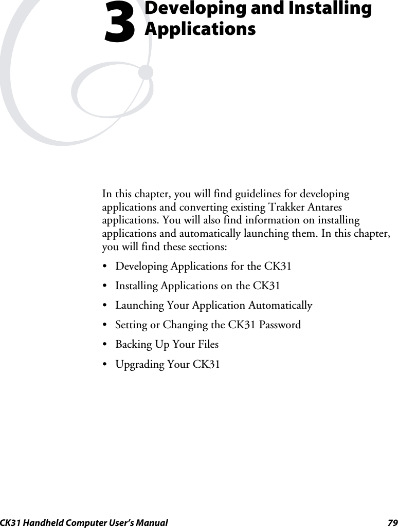  CK31 Handheld Computer User’s Manual  79  Developing and Installing Applications In this chapter, you will find guidelines for developing applications and converting existing Trakker Antares applications. You will also find information on installing applications and automatically launching them. In this chapter, you will find these sections: • Developing Applications for the CK31 • Installing Applications on the CK31 • Launching Your Application Automatically • Setting or Changing the CK31 Password • Backing Up Your Files • Upgrading Your CK31  3 