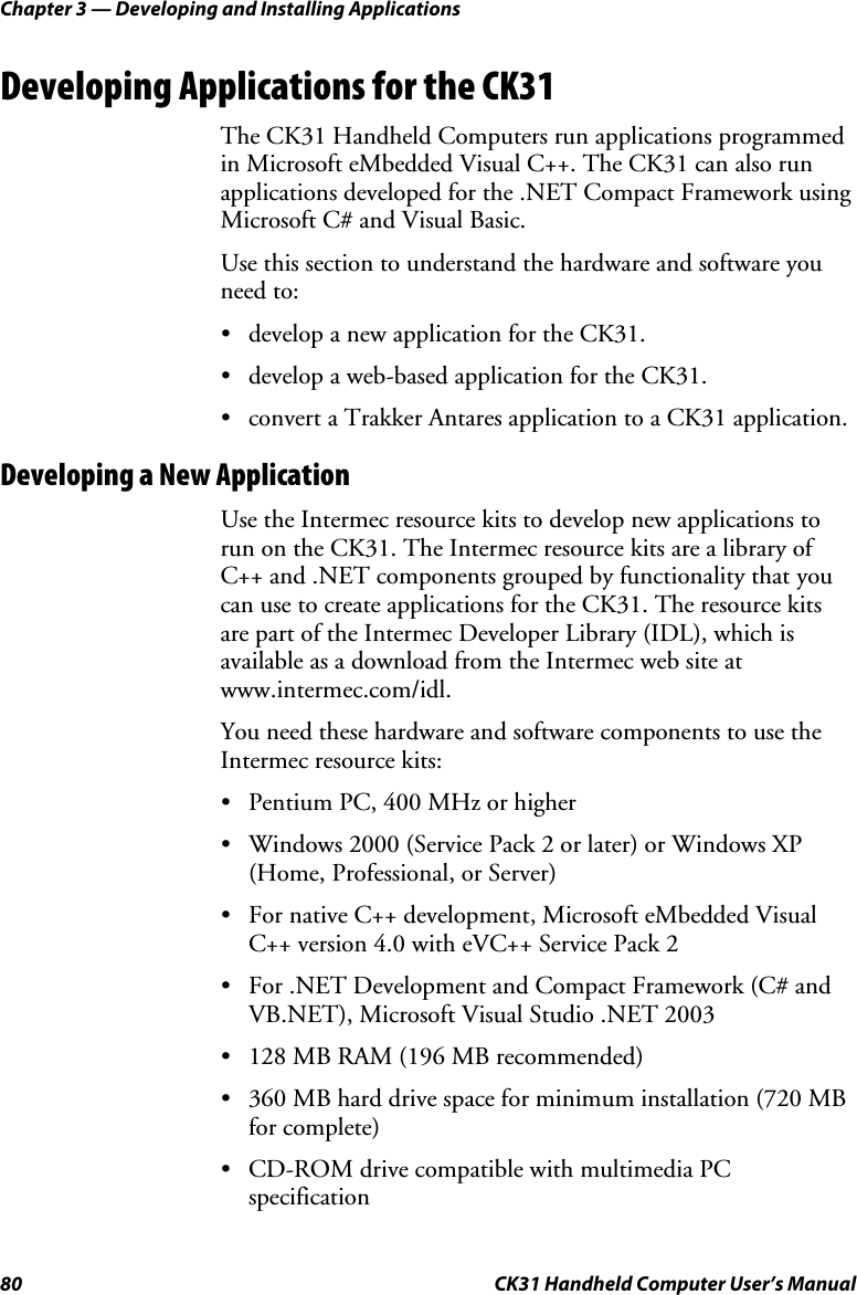 Chapter 3 — Developing and Installing Applications 80  CK31 Handheld Computer User’s Manual Developing Applications for the CK31 The CK31 Handheld Computers run applications programmed in Microsoft eMbedded Visual C++. The CK31 can also run applications developed for the .NET Compact Framework using Microsoft C# and Visual Basic. Use this section to understand the hardware and software you need to: • develop a new application for the CK31. • develop a web-based application for the CK31. • convert a Trakker Antares application to a CK31 application. Developing a New Application Use the Intermec resource kits to develop new applications to run on the CK31. The Intermec resource kits are a library of C++ and .NET components grouped by functionality that you can use to create applications for the CK31. The resource kits are part of the Intermec Developer Library (IDL), which is available as a download from the Intermec web site at www.intermec.com/idl. You need these hardware and software components to use the Intermec resource kits: • Pentium PC, 400 MHz or higher • Windows 2000 (Service Pack 2 or later) or Windows XP (Home, Professional, or Server) • For native C++ development, Microsoft eMbedded Visual C++ version 4.0 with eVC++ Service Pack 2 • For .NET Development and Compact Framework (C# and VB.NET), Microsoft Visual Studio .NET 2003 • 128 MB RAM (196 MB recommended) • 360 MB hard drive space for minimum installation (720 MB for complete) • CD-ROM drive compatible with multimedia PC specification 