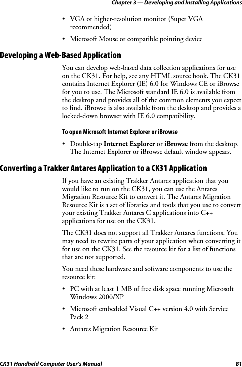 Chapter 3 — Developing and Installing Applications CK31 Handheld Computer User’s Manual  81 • VGA or higher-resolution monitor (Super VGA recommended) • Microsoft Mouse or compatible pointing device  Developing a Web-Based Application You can develop web-based data collection applications for use on the CK31. For help, see any HTML source book. The CK31 contains Internet Explorer (IE) 6.0 for Windows CE or iBrowse for you to use. The Microsoft standard IE 6.0 is available from the desktop and provides all of the common elements you expect to find. iBrowse is also available from the desktop and provides a locked-down browser with IE 6.0 compatibility. To open Microsoft Internet Explorer or iBrowse • Double-tap Internet Explorer or iBrowse from the desktop. The Internet Explorer or iBrowse default window appears. Converting a Trakker Antares Application to a CK31 Application If you have an existing Trakker Antares application that you would like to run on the CK31, you can use the Antares Migration Resource Kit to convert it. The Antares Migration Resource Kit is a set of libraries and tools that you use to convert your existing Trakker Antares C applications into C++ applications for use on the CK31.   The CK31 does not support all Trakker Antares functions. You may need to rewrite parts of your application when converting it for use on the CK31. See the resource kit for a list of functions that are not supported. You need these hardware and software components to use the resource kit: • PC with at least 1 MB of free disk space running Microsoft Windows 2000/XP • Microsoft embedded Visual C++ version 4.0 with Service Pack 2 • Antares Migration Resource Kit 