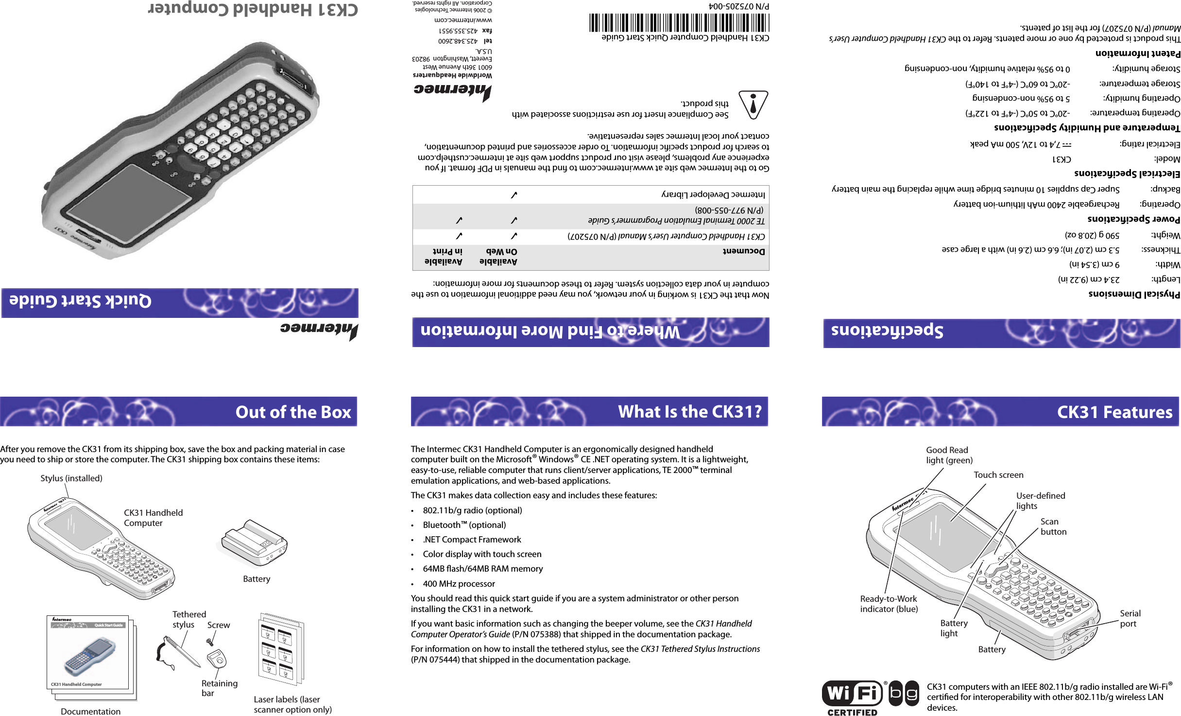 CK31 Handheld ComputerOut of the Box What Is the CK31? CK31 FeaturesSpeciﬁ cations Where to Find More InformationCK31 Handheld Computer Quick Start Guide*075205-004*P/N 075205-004Quick Start GuideAfter you remove the CK31 from its shipping box, save the box and packing material in case you need to ship or store the computer. The CK31 shipping box contains these items:The Intermec CK31 Handheld Computer is an ergonomically designed handheld computer built on the Microsoft® Windows® CE .NET operating system. It is a lightweight, easy-to-use, reliable computer that runs client/server applications, TE 2000™ terminal emulation applications, and web-based applications.The CK31 makes data collection easy and includes these features:• 802.11b/g radio (optional)• Bluetooth™ (optional)•  .NET Compact Framework•  Color display with touch screen• 64MB ﬂ ash/64MB RAM memory• 400 MHz processor You should read this quick start guide if you are a system administrator or other person installing the CK31 in a network. If you want basic information such as changing the beeper volume, see the CK31 Handheld Computer Operator’s Guide (P/N 075388) that shipped in the documentation package. For information on how to install the tethered stylus, see the CK31 Tethered Stylus Instructions (P/N 075444) that shipped in the documentation package. Physical Dimensions Length:  23.4 cm (9.22 in) Width:  9 cm (3.54 in)Thickness:  5.3 cm (2.07 in); 6.6 cm (2.6 in) with a large caseWeight:  590 g (20.8 oz)Power Speciﬁ cationsOperating:  Rechargeable 2400 mAh lithium-ion batteryBackup:  Super Cap supplies 10 minutes bridge time while replacing the main batteryElectrical Speciﬁ cationsModel: CK31Electrical rating:  x 7,4 to 12V, 500 mA peakTemperature and Humidity Speciﬁ cationsOperating temperature:  -20°C to 50°C (-4°F to 122°F)Operating humidity:  5 to 95% non-condensingStorage temperature:  -20°C to 60°C (-4°F to 140°F)Storage humidity:  0 to 95% relative humidity, non-condensingNow that the CK31 is working in your network, you may need additional information to use the computer in your data collection system. Refer to these documents for more information:CK31 computers with an IEEE 802.11b/g radio installed are Wi-Fi® certiﬁ ed for interoperability with other 802.11b/g wireless LAN devices.13KCReady-to-Workindicator (blue)Good Readlight (green)Touch screenUser-definedlightsScanbuttonSerialportBatteryBatterylightDocumentAvailable On WebAvailable in PrintCK31 Handheld Computer User’s Manual (P/N 075207) ✓✓TE 2000 Terminal Emulation Programmer’s Guide (P/N 977-055-008)✓✓Intermec Developer Library ✓Go to the Intermec web site at www.intermec.com to ﬁ nd the manuals in PDF format. If you experience any problems, please visit our product support web site at intermec.custhelp.com to search for product speciﬁ c information. To order accessories and printed documentation, contact your local Intermec sales representative.13KCCK31 HandheldComputerStylus (installed)BatteryDocumentationCK31 Handheld ComputerQuick Start GuideLaser labels (laser scanner option only)ScrewTetheredstylusRetainingbarPatent InformationThis product is protected by one or more patents. Refer to the CK31 Handheld Computer User’s Manual (P/N 075207) for the list of patents.Worldwide Headquarters6001 36th Avenue WestEverett, Washington  98203U.S.A.tel 425.348.2600fax 425.355.9551www.intermec.com© 2006 Intermec TechnologiesCorporation. All rights reserved.See Compliance Insert for use restrictions associated withthis product.