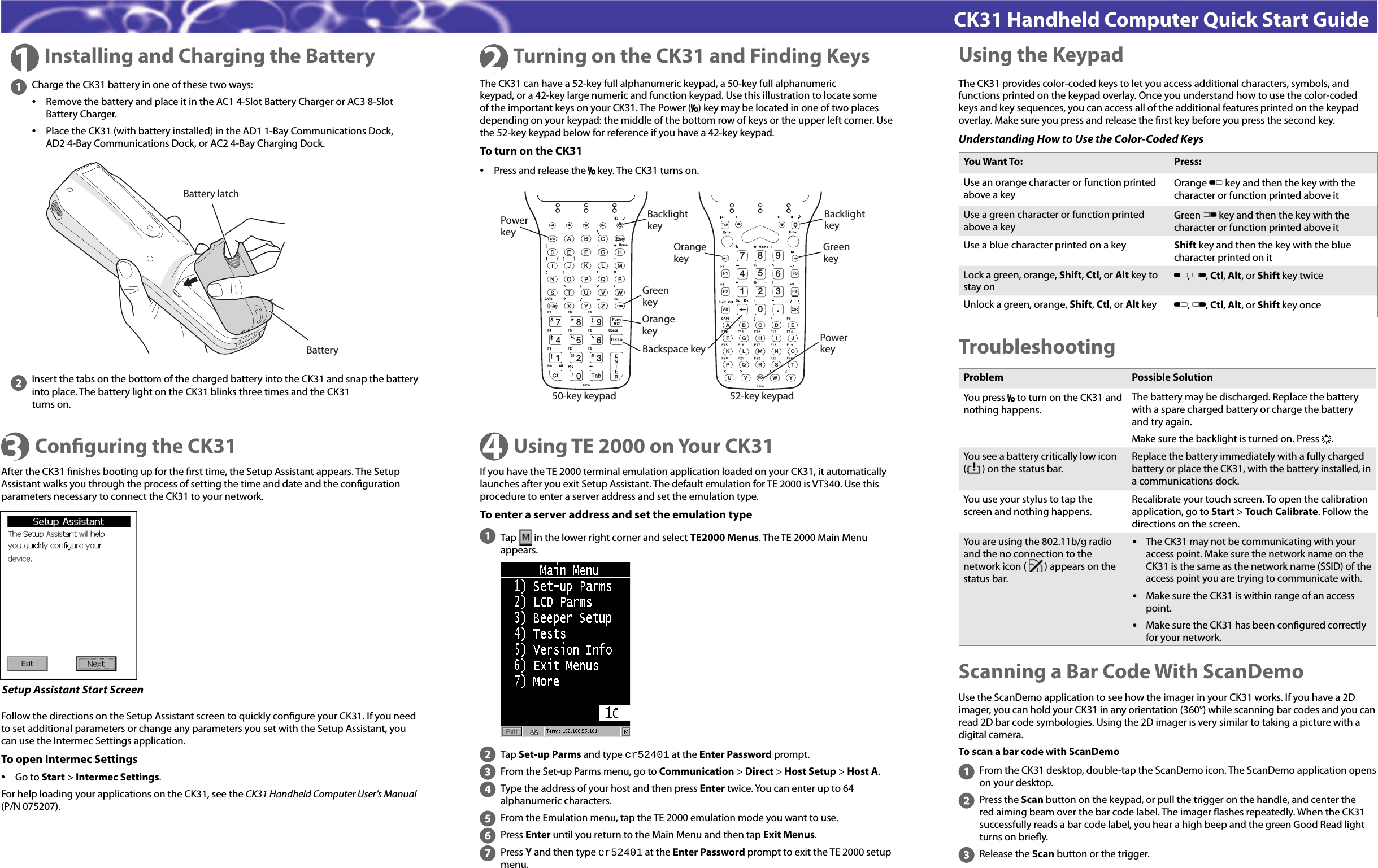 CK31 Handheld Computer Quick Start Guide1Installing and Charging the Battery 2Turning on the CK31 and Finding KeysTroubleshootingUsing the KeypadCharge the CK31 battery in one of these two ways:•  Remove the battery and place it in the AC1 4-Slot Battery Charger or AC3 8-Slot Battery Charger. •  Place the CK31 (with battery installed) in the AD1 1-Bay Communications Dock, AD2 4-Bay Communications Dock, or AC2 4-Bay Charging Dock.Insert the tabs on the bottom of the charged battery into the CK31 and snap the battery into place. The battery light on the CK31 blinks three times and the CK31 turns on.The CK31 can have a 52-key full alphanumeric keypad, a 50-key full alphanumeric keypad, or a 42-key large numeric and function keypad. Use this illustration to locate some of the important keys on your CK31. The Power (I) key may be located in one of two places depending on your keypad: the middle of the bottom row of keys or the upper left corner. Use the 52-key keypad below for reference if you have a 42-key keypad.To turn on the CK31•  Press and release the I key. The CK31 turns on.The CK31 provides color-coded keys to let you access additional characters, symbols, and functions printed on the keypad overlay. Once you understand how to use the color-coded keys and key sequences, you can access all of the additional features printed on the keypad overlay. Make sure you press and release the ﬁ rst key before you press the second key. Understanding How to Use the Color-Coded KeysYou Want To: Press:Use an orange character or function printed above a key Orange B key and then the key with the character or function printed above itUse a green character or function printed above a keyGreen C key and then the key with the character or function printed above itUse a blue character printed on a key Shift key and then the key with the blue character printed on itLock a green, orange, Shift, Ctl, or Alt key to stay onB, C, Ctl, Alt, or Shift key twiceUnlock a green, orange, Shift, Ctl, or Alt key  B, C, Ctl, Alt, or Shift key onceScanning a Bar Code With ScanDemoUse the ScanDemo application to see how the imager in your CK31 works. If you have a 2D imager, you can hold your CK31 in any orientation (360°) while scanning bar codes and you can read 2D bar code symbologies. Using the 2D imager is very similar to taking a picture with a digital camera. To scan a bar code with ScanDemoFrom the CK31 desktop, double-tap the ScanDemo icon. The ScanDemo application opens on your desktop.Press the Scan button on the keypad, or pull the trigger on the handle, and center the red aiming beam over the bar code label. The imager ﬂ ashes repeatedly. When the CK31 successfully reads a bar code label, you hear a high beep and the green Good Read light turns on brieﬂ y.Release the Scan button or the trigger.Problem Possible SolutionYou press I to turn on the CK31 and nothing happens. The battery may be discharged. Replace the battery with a spare charged battery or charge the battery and try again.Make sure the backlight is turned on. Press E.You see a battery critically low icon (       ) on the status bar.Replace the battery immediately with a fully charged battery or place the CK31, with the battery installed, in a communications dock.You use your stylus to tap the screen and nothing happens.Recalibrate your touch screen. To open the calibration application, go to Start &gt; Touch Calibrate. Follow the directions on the screen.You are using the 802.11b/g radio and the no connection to the network icon (        ) appears on the status bar. •  The CK31 may not be communicating with your access point. Make sure the network name on the CK31 is the same as the network name (SSID) of the access point you are trying to communicate with.•  Make sure the CK31 is within range of an access point.•  Make sure the CK31 has been conﬁ gured correctly for your network. 3Conﬁ guring the CK31After the CK31 ﬁ nishes booting up for the ﬁ rst time, the Setup Assistant appears. The Setup Assistant walks you through the process of setting the time and date and the conﬁ guration parameters necessary to connect the CK31 to your network.Setup Assistant Start ScreenFollow the directions on the Setup Assistant screen to quickly conﬁ gure your CK31. If you need to set additional parameters or change any parameters you set with the Setup Assistant, you can use the Intermec Settings application.To open Intermec Settings•  Go to Start &gt; Intermec Settings. For help loading your applications on the CK31, see the CK31 Handheld Computer User’s Manual (P/N 075207).Using TE 2000 on Your CK31If you have the TE 2000 terminal emulation application loaded on your CK31, it automatically launches after you exit Setup Assistant. The default emulation for TE 2000 is VT340. Use this procedure to enter a server address and set the emulation type.To enter a server address and set the emulation type4Tap   in the lower right corner and select TE2000 Menus. The TE 2000 Main Menu appears. Tap Set-up Parms and type cr52401 at the Enter Password prompt.From the Set-up Parms menu, go to Communication &gt; Direct &gt; Host Setup &gt; Host A.Type the address of your host and then press Enter twice. You can enter up to 64 alphanumeric characters.From the Emulation menu, tap the TE 2000 emulation mode you want to use.Press Enter until you return to the Main Menu and then tap Exit Menus.Press Y and then type cr52401 at the Enter Password prompt to exit the TE 2000 setup menu.Battery latchBatteryHomeDelF7 F8 F9F6F5F4F1 F2 F3SpaceF10InsCAPSAlt?“‘+/\¦.PROG{}*[]PowerkeyGreenkeyBackspace keyBacklightkeyOrangekey789120.3456F1F2F3F4ABCDEFGH I JKLMNOPQRS TUV WYEscI/OAltTa bOrangekeyGreenkeyBacklightkeyPowerkey50-key keypad 52-key keypad