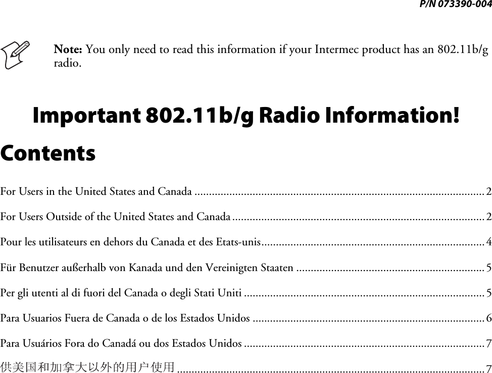 P/N 073390-004  Note: You only need to read this information if your Intermec product has an 802.11b/g radio. Important 802.11b/g Radio Information! Contents For Users in the United States and Canada .................................................................................................... 2 For Users Outside of the United States and Canada ....................................................................................... 2 Pour les utilisateurs en dehors du Canada et des Etats-unis ............................................................................. 4 Für Benutzer außerhalb von Kanada und den Vereinigten Staaten ................................................................. 5  Per gli utenti al di fuori del Canada o degli Stati Uniti ................................................................................... 5 Para Usuarios Fuera de Canada o de los Estados Unidos ................................................................................ 6 Para Usuários Fora do Canadá ou dos Estados Unidos ................................................................................... 7  .......................................................................................................... 7 