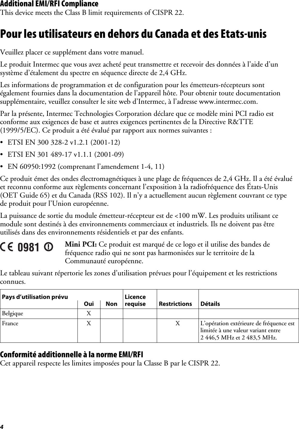 4   Additional EMI/RFI Compliance This device meets the Class B limit requirements of CISPR 22. Pour les utilisateurs en dehors du Canada et des Etats-unis Veuillez placer ce supplément dans votre manuel. Le produit Intermec que vous avez acheté peut transmettre et recevoir des données à l’aide d’un système d’étalement du spectre en séquence directe de 2,4 GHz. Les informations de programmation et de configuration pour les émetteurs-récepteurs sont également fournies dans la documentation de l’appareil hôte. Pour obtenir toute documentation supplémentaire, veuillez consulter le site web d’Intermec, à l’adresse www.intermec.com. Par la présente, Intermec Technologies Corporation déclare que ce modèle mini PCI radio est conforme aux exigences de base et autres exigences pertinentes de la Directive R&amp;TTE (1999/5/EC). Ce produit a été évalué par rapport aux normes suivantes : • ETSI EN 300 328-2 v1.2.1 (2001-12) • ETSI EN 301 489-17 v1.1.1 (2001-09) • EN 60950:1992 (comprenant l’amendement 1-4, 11) Ce produit émet des ondes électromagnétiques à une plage de fréquences de 2,4 GHz. Il a été évalué et reconnu conforme aux règlements concernant l’exposition à la radiofréquence des États-Unis (OET Guide 65) et du Canada (RSS 102). Il n’y a actuellement aucun règlement couvrant ce type de produit pour l’Union européenne. La puissance de sortie du module émetteur-récepteur est de &lt;100 mW. Les produits utilisant ce module sont destinés à des environnements commerciaux et industriels. Ils ne doivent pas être utilisés dans des environnements résidentiels et par des enfants.  Mini PCI: Ce produit est marqué de ce logo et il utilise des bandes de fréquence radio qui ne sont pas harmonisées sur le territoire de la Communauté européenne. Le tableau suivant répertorie les zones d’utilisation prévues pour l’équipement et les restrictions connues. Pays d’utilisation prévu  Licence Oui Non requise Restrictions DétailsBelgique X     France X   X L’opération extérieure de fréquence est limitée à une valeur variant entre 2 446,5 MHz et 2 483,5 MHz. Conformité additionnelle à la norme EMI/RFI Cet appareil respecte les limites imposées pour la Classe B par le CISPR 22. 